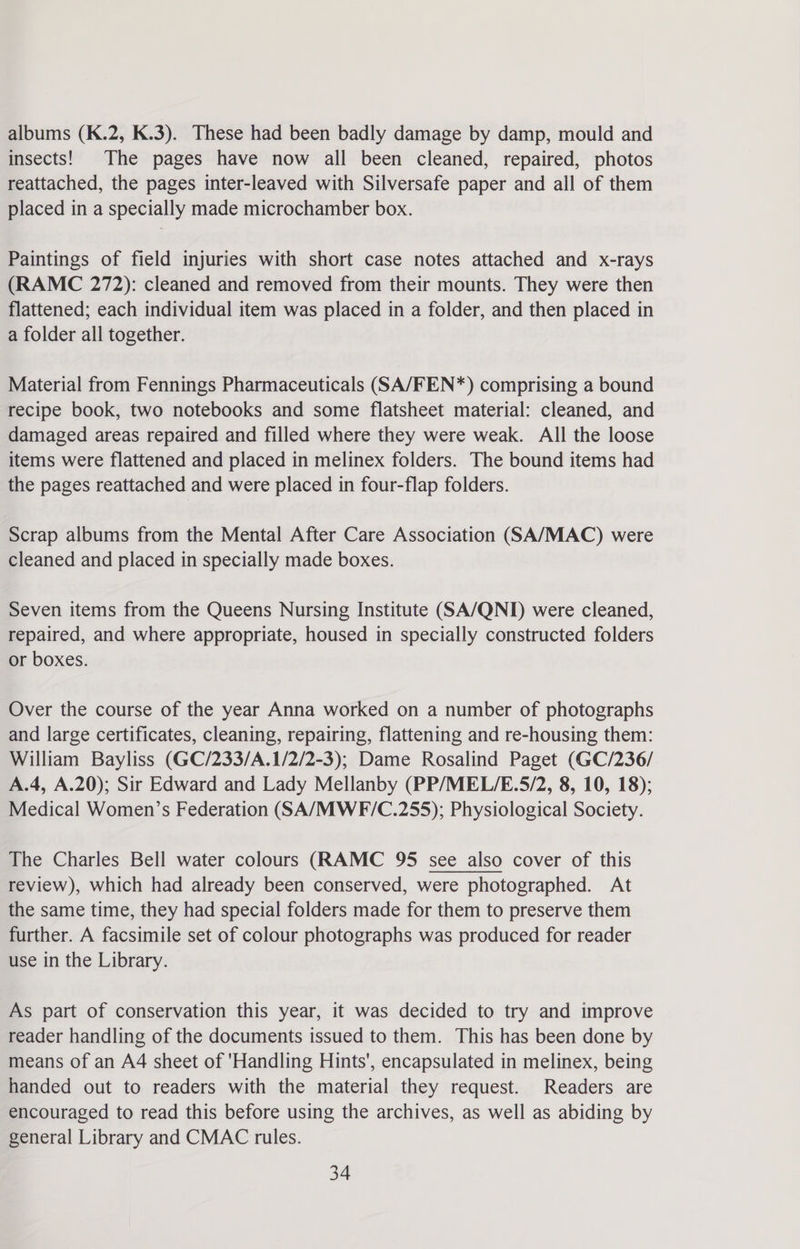 albums (K.2, K.3). These had been badly damage by damp, mould and insects! The pages have now all been cleaned, repaired, photos reattached, the pages inter-leaved with Silversafe paper and all of them placed in a specially made microchamber box. Paintings of field injuries with short case notes attached and x-rays (RAMC 272): cleaned and removed from their mounts. They were then flattened; each individual item was placed in a folder, and then placed in a folder all together. Material from Fennings Pharmaceuticals (SA/FEN*) comprising a bound recipe book, two notebooks and some flatsheet material: cleaned, and damaged areas repaired and filled where they were weak. All the loose items were flattened and placed in melinex folders. The bound items had the pages reattached and were placed in four-flap folders. Scrap albums from the Mental After Care Association (SA/MAC) were cleaned and placed in specially made boxes. Seven items from the Queens Nursing Institute (SA/QNI) were cleaned, repaired, and where appropriate, housed in specially constructed folders or boxes. Over the course of the year Anna worked on a number of photographs and large certificates, cleaning, repairing, flattening and re-housing them: William Bayliss (GC/233/A.1/2/2-3); Dame Rosalind Paget (GC/236/ A.4, A.20); Sir Edward and Lady Mellanby (PP/MEL/E.5/2, 8, 10, 18); Medical Women’s Federation (SA/MWE/C.255); Physiological Society. The Charles Bell water colours (RAMC 95 see also cover of this review), which had already been conserved, were photographed. At the same time, they had special folders made for them to preserve them further. A facsimile set of colour photographs was produced for reader use in the Library. As part of conservation this year, it was decided to try and improve reader handling of the documents issued to them. This has been done by means of an A4 sheet of 'Handling Hints', encapsulated in melinex, being handed out to readers with the material they request. Readers are encouraged to read this before using the archives, as well as abiding by general Library and CMAC rules.