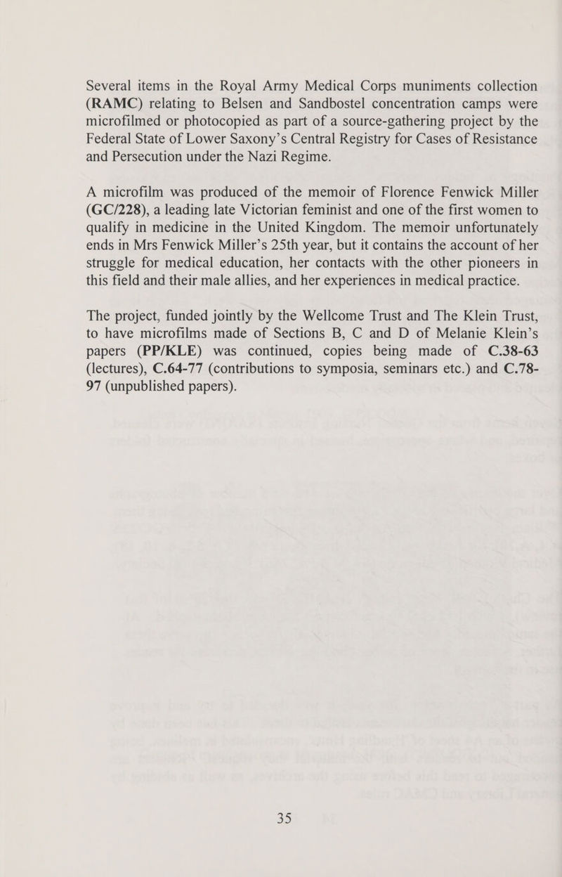 Several items in the Royal Army Medical Corps muniments collection (RAMC) relating to Belsen and Sandbostel concentration camps were microfilmed or photocopied as part of a source-gathering project by the Federal State of Lower Saxony’s Central Registry for Cases of Resistance and Persecution under the Nazi Regime. A microfilm was produced of the memoir of Florence Fenwick Miller (GC/228), a leading late Victorian feminist and one of the first women to qualify in medicine in the United Kingdom. The memoir unfortunately ends in Mrs Fenwick Miller’s 25th year, but it contains the account of her struggle for medical education, her contacts with the other pioneers in this field and their male allies, and her experiences in medical practice. The project, funded jointly by the Wellcome Trust and The Klein Trust, to have microfilms made of Sections B, C and D of Melanie Klein’s papers (PP/KLE) was continued, copies being made of C.38-63 (lectures), C.64-77 (contributions to symposia, seminars etc.) and C.78- 97 (unpublished papers). Ee