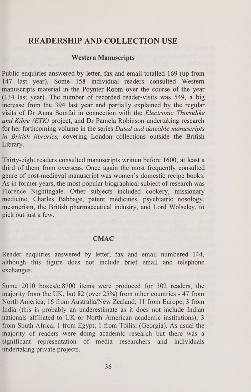 READERSHIP AND COLLECTION USE Western Manuscripts Public enquiries answered by letter, fax and email totalled 169 (up from 147 last year).. Some 158 individual readers consulted Western manuscripts material in the Poynter Room over the course of the year (134 last year). The number of recorded reader-visits was 549, a big increase from the 394 last year and partially explained by the regular visits of Dr Anna Somfai in connection with the Electronic Thorndike and Kibre (ETK) project, and Dr Pamela Robinson undertaking research for her forthcoming volume in the series Dated and dateable manuscripts in British libraries, covering London collections outside the British Library. Thirty-eight readers consulted manuscripts written before 1600, at least a third of them from overseas. Once again the most frequently consulted genre of post-medieval manuscript was women’s domestic recipe books. As in former years, the most popular biographical subject of research was Florence Nightingale. Other subjects included cookery, missionary medicine, Charles Babbage, patent medicines, psychiatric nosology, mesmerism, the British pharmaceutical industry, and Lord Wolseley, to pick out just a few. CMAC Reader enquiries answered by letter, fax and email numbered 144, although this figure does not include brief email and telephone exchanges. Some 2010 boxes/c.8700 items were produced for 302 readers, the majority from the UK, but 82 (over 25%) from other countries - 47 from North America; 16 from Australia/New Zealand; 11 from Europe; 3 from India (this is probably an underestimate as it does not include Indian nationals affiliated to UK or North American academic institutions); 3 from South Africa; 1 from Egypt; | from Tbilisi (Georgia). As usual the majority of readers were doing academic research but there was a significant representation of media researchers and _ individuals undertaking private projects.