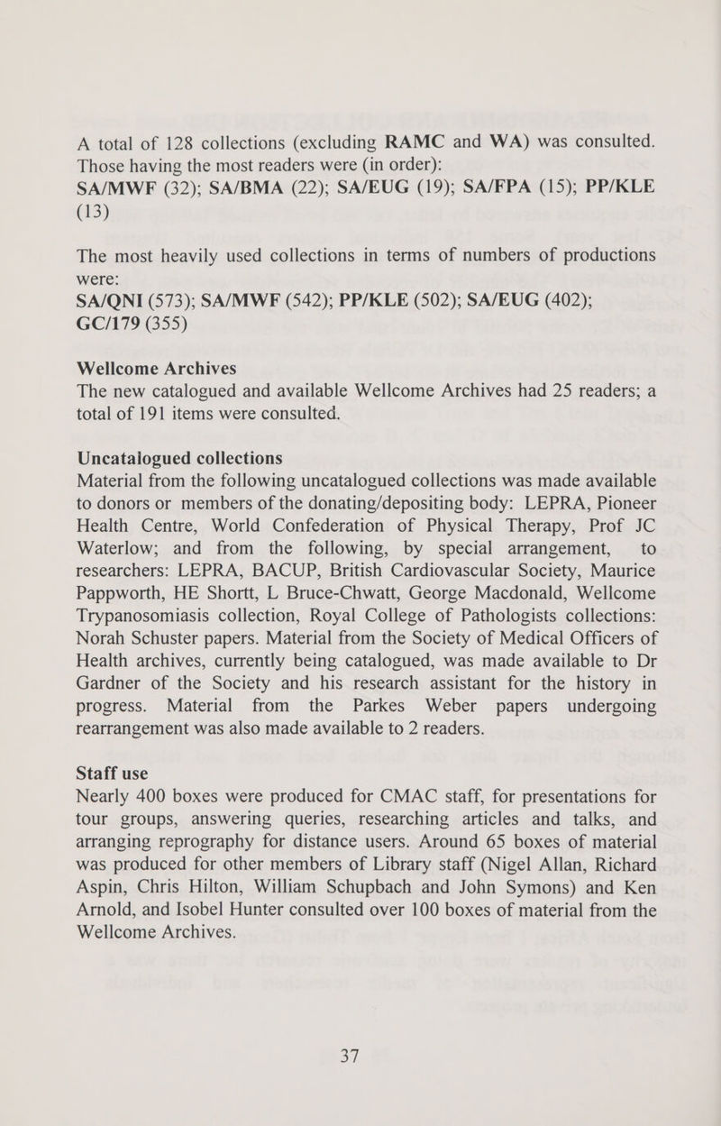 A total of 128 collections (excluding RAMC and WA) was consulted. Those having the most readers were (in order): SA/MWF (32); SA/BMA (22); SA/EUG (19); SA/FPA (15); PP/KLE (13) The most heavily used collections in terms of numbers of productions were: SA/QNI (573); SA/MWF (542); PP/KLE (502); SA/EUG (402); GC/179 (355) Wellcome Archives The new catalogued and available Wellcome Archives had 25 readers; a total of 191 items were consulted. Uncataiogued collections Material from the following uncatalogued collections was made available to donors or members of the donating/depositing body: LEPRA, Pioneer Health Centre, World Confederation of Physical Therapy, Prof JC Waterlow; and from the following, by special arrangement, to researchers: LEPRA, BACUP, British Cardiovascular Society, Maurice Pappworth, HE Shortt, L Bruce-Chwatt, George Macdonald, Wellcome Trypanosomiasis collection, Royal College of Pathologists collections: Norah Schuster papers. Material from the Society of Medical Officers of Health archives, currently being catalogued, was made available to Dr Gardner of the Society and his research assistant for the history in progress. Material from the Parkes Weber papers undergoing rearrangement was also made available to 2 readers. Staff use Nearly 400 boxes were produced for CMAC staff, for presentations for tour groups, answering queries, researching articles and talks, and arranging reprography for distance users. Around 65 boxes of material was produced for other members of Library staff (Nigel Allan, Richard Aspin, Chris Hilton, William Schupbach and John Symons) and Ken Arnold, and Isobel Hunter consulted over 100 boxes of material from the Wellcome Archives. a7