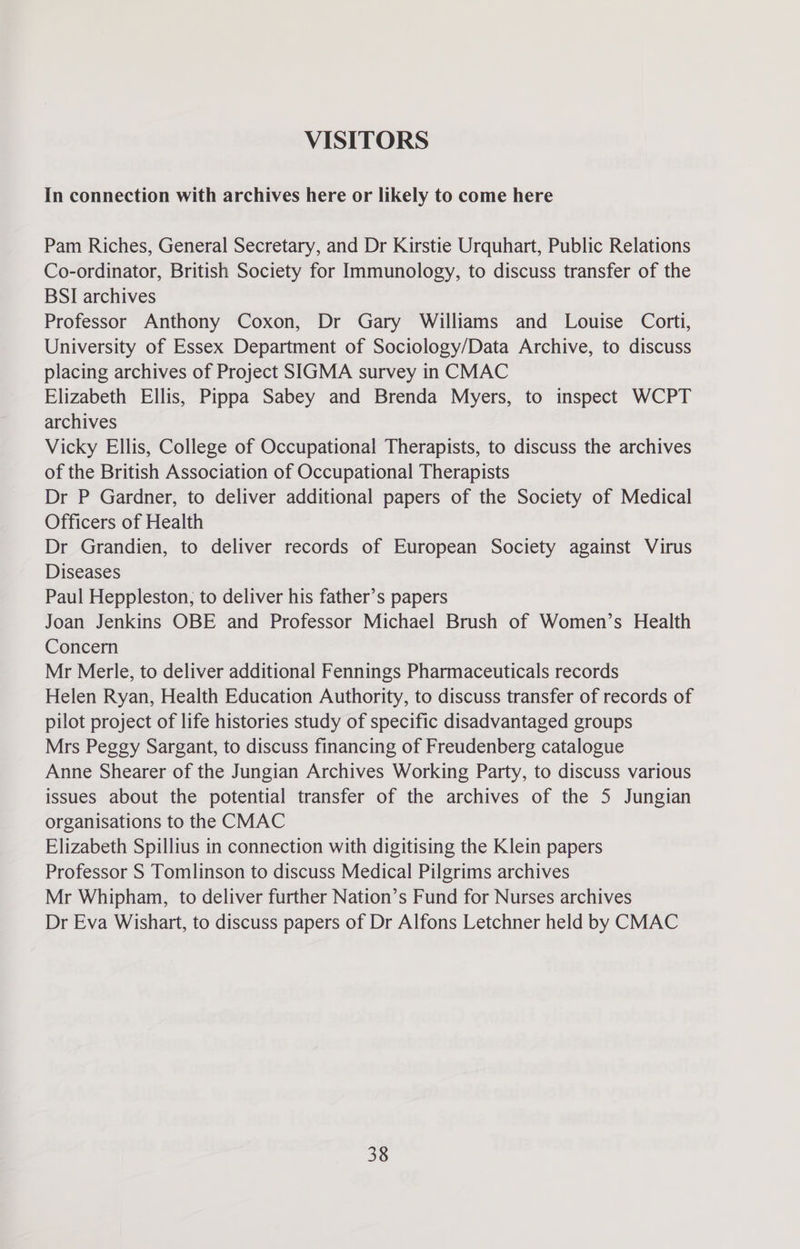 VISITORS In connection with archives here or likely to come here Pam Riches, General Secretary, and Dr Kirstie Urquhart, Public Relations Co-ordinator, British Society for Immunology, to discuss transfer of the BSI archives Professor Anthony Coxon, Dr Gary Williams and Louise Corti, University of Essex Department of Sociology/Data Archive, to discuss placing archives of Project SIGMA survey in CMAC Elizabeth Ellis, Pippa Sabey and Brenda Myers, to inspect WCPT archives Vicky Ellis, College of Occupational Therapists, to discuss the archives of the British Association of Occupational Therapists Dr P Gardner, to deliver additional papers of the Society of Medical Officers of Health Dr Grandien, to deliver records of European Society against Virus Diseases Paul Heppleston; to deliver his father’s papers Joan Jenkins OBE and Professor Michael Brush of Women’s Health Concern Mr Merle, to deliver additional Fennings Pharmaceuticals records Helen Ryan, Health Education Authority, to discuss transfer of records of pilot project of life histories study of specific disadvantaged groups Mrs Peggy Sargant, to discuss financing of Freudenberg catalogue Anne Shearer of the Jungian Archives Working Party, to discuss various issues about the potential transfer of the archives of the 5 Jungian organisations to the CMAC Elizabeth Spillius in connection with digitising the Klein papers Professor S Tomlinson to discuss Medical Pilgrims archives Mr Whipham, to deliver further Nation’s Fund for Nurses archives Dr Eva Wishart, to discuss papers of Dr Alfons Letchner held by CMAC