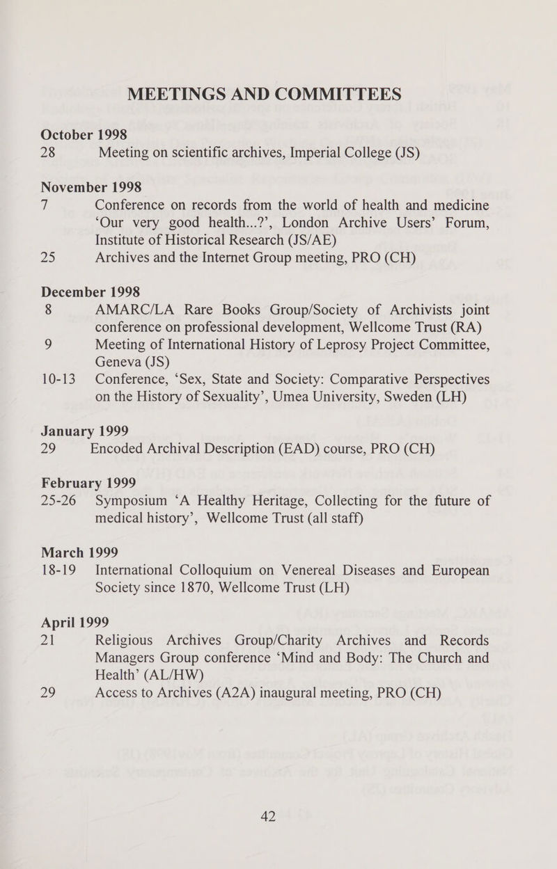 MEETINGS AND COMMITTEES October 1998 28 Meeting on scientific archives, Imperial College (JS) November 1998 7 Conference on records from the world of health and medicine ‘Our very good health...?’?, London Archive Users’ Forum, Institute of Historical Research (JS/AE) 20 Archives and the Internet Group meeting, PRO (CH) December 1998 8 AMARC/LA Rare Books Group/Society of Archivists joint conference on professional development, Wellcome Trust (RA) ) Meeting of International History of Leprosy Project Committee, Geneva (JS) 10-13 Conference, ‘Sex, State and Society: Comparative Perspectives on the History of Sexuality’, Umea University, Sweden (LH) January 1999 29 Encoded Archival Description (EAD) course, PRO (CH) February 1999 25-26 Symposium ‘A Healthy Heritage, Collecting for the future of medical history’, Wellcome Trust (all staff) March 1999 18-19 International Colloquium on Venereal Diseases and European Society since 1870, Wellcome Trust (LH) April 1999 21 Religious Archives Group/Charity Archives and Records Managers Group conference ‘Mind and Body: The Church and Health’ (AL/HW) Diy) Access to Archives (A2A) inaugural meeting, PRO (CH)
