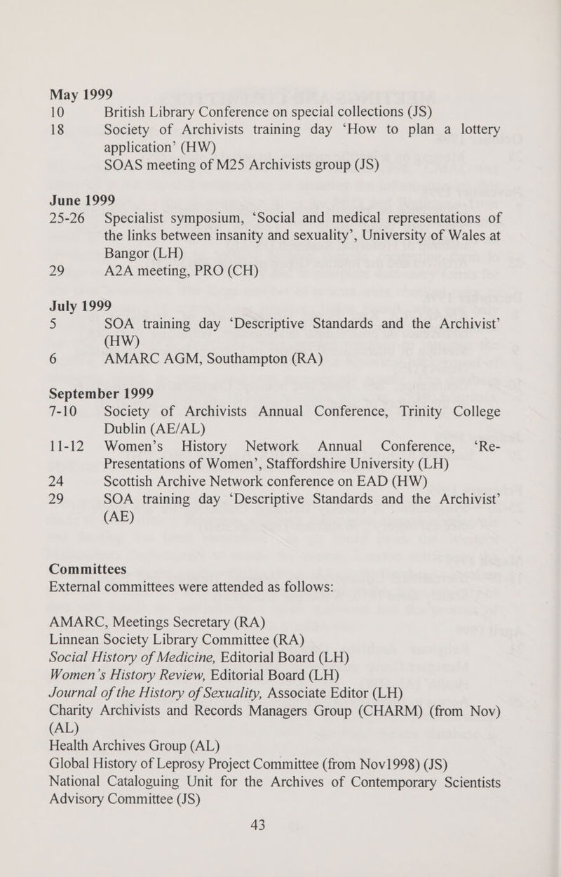 May 1999 10 British Library Conference on special collections (JS) 18 Society of Archivists training day ‘How to plan a lottery application’ (HW) SOAS meeting of M25 Archivists group (JS) June 1999 25-26 Specialist symposium, ‘Social and medical representations of the links between insanity and sexuality’, University of Wales at Bangor (LH) 29 A2A meeting, PRO (CH) July 1999 5 SOA training day ‘Descriptive Standards and the Archivist’ (HW) 6 AMARC AGM, Southampton (RA) September 1999 7-10 Society of Archivists Annual Conference, Trinity College Dublin (AE/AL) 11-12 Women’s’ History Network Annual Conference, ‘Re- Presentations of Women’, Staffordshire University (LH) 24 Scottish Archive Network conference on EAD (HW) 29 SOA training day ‘Descriptive Standards and the Archivist’ (AE) Committees External committees were attended as follows: AMARC, Meetings Secretary (RA) Linnean Society Library Committee (RA) Social History of Medicine, Editorial Board (LH) Women’s History Review, Editorial Board (LH) Journal of the History of Sexuality, Associate Editor (LH) Charity Archivists and Records Managers Group (CHARM) (from Nov) (AL) Health Archives Group (AL) Global History of Leprosy Project Committee (from Nov1998) (JS) National Cataloguing Unit for the Archives of Contemporary Scientists Advisory Committee (JS)