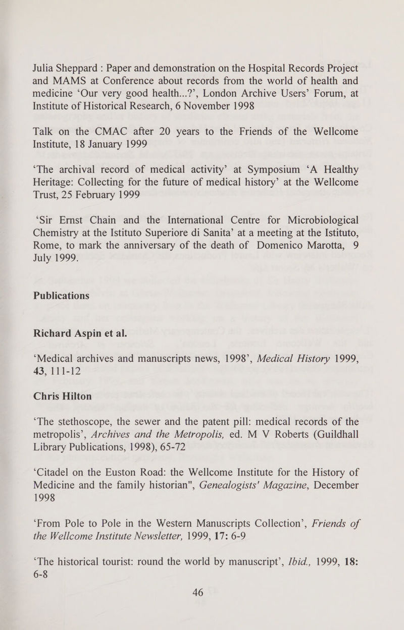 Julia Sheppard : Paper and demonstration on the Hospital Records Project and MAMS at Conference about records from the world of health and medicine “Our very good health...?’, London Archive Users’ Forum, at Institute of Historical Research, 6 November 1998 Talk on the CMAC after 20 years to the Friends of the Wellcome Institute, 18 January 1999 ‘The archival record of medical activity’ at Symposium ‘A Healthy Heritage: Collecting for the future of medical history’ at the Wellcome Trust, 25 February 1999 ‘Sir Ernst Chain and the International Centre for Microbiological Chemistry at the Istituto Superiore di Sanita’ at a meeting at the Istituto, Rome, to mark the anniversary of the death of Domenico Marotta, 9 July 1999. Publications Richard Aspin et al. ‘Medical archives and manuscripts news, 1998’, Medical History 1999, 43, 111-12 Chris Hilton ‘The stethoscope, the sewer and the patent pill: medical records of the metropolis’, Archives and the Metropolis, ed. M V Roberts (Guildhall Library Publications, 1998), 65-72 ‘Citadel on the Euston Road: the Wellcome Institute for the History of Medicine and the family historian, Genealogists' Magazine, December 1998 ‘From Pole to Pole in the Western Manuscripts Collection’, Friends of the Wellcome Institute Newsletter, 1999, 17: 6-9 ‘The historical tourist: round the world by manuscript’, /bid., 1999, 18: 6-8