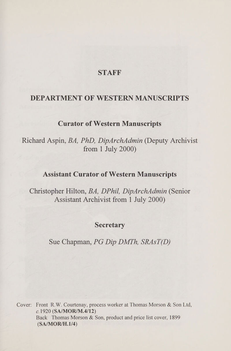 STAFF DEPARTMENT OF WESTERN MANUSCRIPTS Curator of Western Manuscripts Richard Aspin, BA, PhD, DipArchAdmin (Deputy Archivist from | July 2000) Assistant Curator of Western Manuscripts Christopher Hilton, BA, DPhil, DipArchAdmin (Senior Assistant Archivist from 1 July 2000) Secretary Sue Chapman, PG Dip DMTh, SRAsT(D) Cover: Front R.W. Courtenay, process worker at Thomas Morson &amp; Son Ltd, c.1920 (SA/MOR/M.4/12) Back Thomas Morson &amp; Son, product and price list cover, 1899 (SA/MOR/H.1/4)