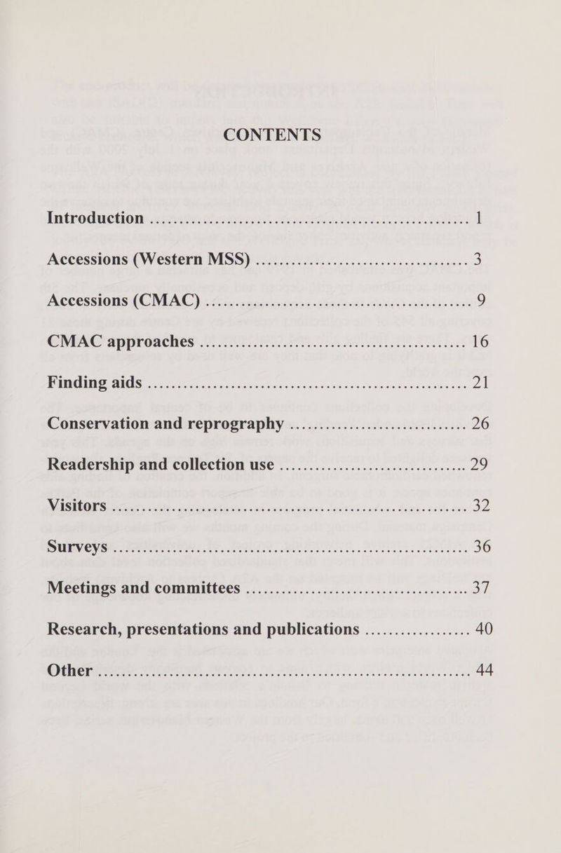 CONTENTS Introduction sPeiRRAT Rs A SU PGR, Stee sete 9 fa) cay. 21, ok ues iaey 1 Accessions (Westerti MISS) 2).2.0 90002... 2 ec ees ccc uneecnee® 3 ACCESSIONS (CIAO) Aiur cagit onions ohaus-as lniags} he Bis ine 9 CHEAC approaches.) 220-RR AR CS AC RSS 16 BOP OS pir ee antiga o dnt nics aco wcuninny cascades ax oA Conservation and reprography .........................0005: 26 Readership and collection use .........................e eee ee iy, ACEO Seats de cd ee tenin ud caobeounce lgitmntedicce Sas. aael. hy a2 UV ey ee Sere te t0. et Bea, OAS. en. 36 TYVRCOUMIOS ATIC) COMMMINILCES os foisn« 55cc:0's a tis vie aecsis.s sence 09 0,0 0 3] Research, presentations and publications .................. 40