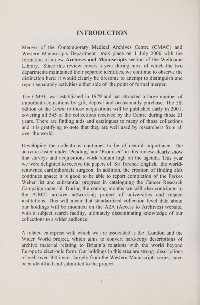 INTRODUCTION Merger of the Contemporary Medical Archives Centre (CMAC) and Western Manuscripts Department took place on 1 July 2000 with the formation of a new Archives and Manuscripts section of the Wellcome Library. Since this review covers a year during most of which the two departments maintained their separate identities, we continue to observe the distinction here: it would clearly be tiresome to attempt to distinguish and report separately activities either side of the point of formal merger. The CMAC was established in 1979 and has attracted a large number of important acquisitions by gift, deposit and occasionally purchase. The 5th edition of the Guide to those acquisitions will be published early in 2001, covering all 545 of the collections received by the Centre during those 21 years. There are finding aids and catalogues to many of those collections and it is gratifying to note that they are well used by researchers from all over the world. Developing the collections continues to be of central importance. The activities listed under ‘Pending’ and ‘Promised’ in this review clearly show that surveys and acquisitions work remain high on the agenda. This year we were delighted to receive the papers of Sir Terence English, the world- renowned cardiothoracic surgeon. In addition, the creation of finding aids continues apace: it is good to be able to report completion of the Parkes Weber list and substantial progress in cataloguing the Cancer Research Campaign material. During the coming months we will also contribute to the AIM25 archive networking project of universities and _ related institutions. This will mean that standardized collection level data about our holdings will be mounted on the A2A (Access to Archives) website, with a subject search facility, ultimately disseminating knowledge of our collections to a wider audience. A related enterprise with which we are associated is the London and the Wider World project, which aims to convert hard-copy descriptions of archive material relating to Britain’s relations with the world beyond Europe to electronic form. Our holdings in this area are strong: descriptions of well over 500 items, largely from the Western Manuscripts series, have been identified and submitted to the project.