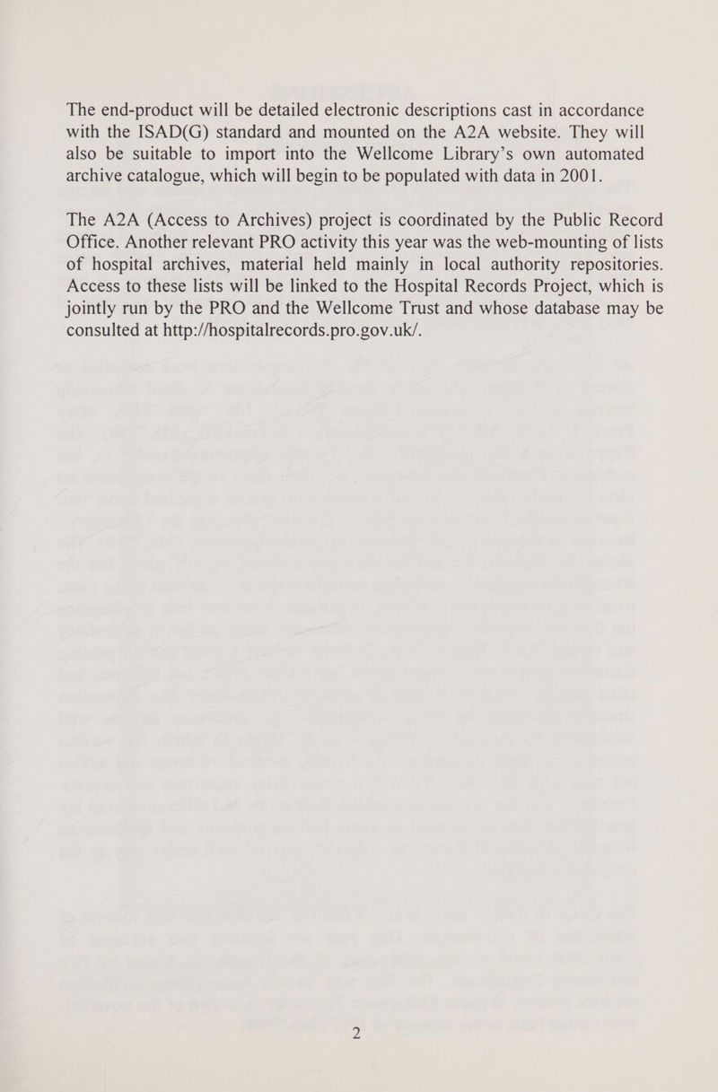The end-product will be detailed electronic descriptions cast in accordance with the ISAD(G) standard and mounted on the A2A website. They will also be suitable to import into the Wellcome Library’s own automated archive catalogue, which will begin to be populated with data in 2001. The A2A (Access to Archives) project is coordinated by the Public Record Office. Another relevant PRO activity this year was the web-mounting of lists of hospital archives, material held mainly in local authority repositories. Access to these lists will be linked to the Hospital Records Project, which is jointly run by the PRO and the Wellcome Trust and whose database may be consulted at http://hospitalrecords.pro.gov.uk/.