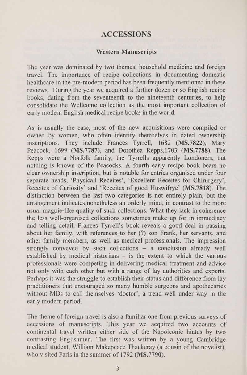 ACCESSIONS Western Manuscripts The year was dominated by two themes, household medicine and foreign travel. The importance of recipe collections in documenting domestic healthcare in the pre-modern period has been frequently mentioned in these reviews. During the year we acquired a further dozen or so English recipe books, dating from the seventeenth to the nineteenth centuries, to help consolidate the Wellcome collection as the most important collection of early modern English medical recipe books in the world. As is usually the case, most of the new acquisitions were compiled or owned by women, who often identify themselves in dated ownership inscriptions. They include Frances Tyrrell, 1682 (MS.7822), Mary Peacock, 1699 (MS.7787), and Dorothea Repps,1703 (MS.7788). The Repps were a Norfolk family, the Tyrrells apparently Londoners, but nothing is known of the Peacocks. A fourth early recipe book bears no clear ownership inscription, but is notable for entries organised under four separate heads, ‘Physicall Receites’, “Excellent Receites for Chirurgery’, Receites of Curiosity’ and ‘Receites of good Huswifrye’ (MS.7818). The distinction between the last two categories is not entirely plain, but the arrangement indicates nonetheless an orderly mind, in contrast to the more usual magpie-like quality of such collections. What they lack in coherence the less well-organised collections sometimes make up for in immediacy and telling detail: Frances Tyrrell’s book reveals a good deal in passing about her family, with references to her (?) son Frank, her servants, and other family members, as well as medical professionals. The impression strongly conveyed by such collections — a conclusion already well established by medical historians — is the extent to which the various professionals were competing in delivering medical treatment and advice not only with each other but with a range of lay authorities and experts. Perhaps it was the struggle to establish their status and difference from lay practitioners that encouraged so many humble surgeons and apothecaries without MDs to call themselves ‘doctor’, a trend well under way in the early modern period. The theme of foreign travel is also a familiar one from previous surveys of accessions of manuscripts. This year we acquired two accounts of continental travel written either side of the Napoleonic hiatus by two contrasting Englishmen. The first was written by a young Cambridge medical student, William Makepeace Thackeray (a cousin of the novelist), who visited Paris in the summer of 1792 (MS.7790).