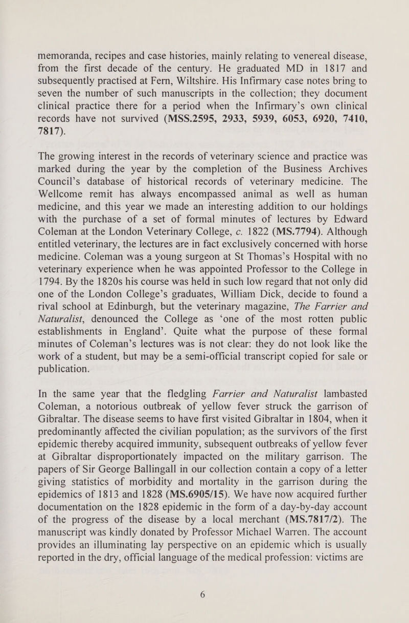 memoranda, recipes and case histories, mainly relating to venereal disease, from the first decade of the century. He graduated MD in 1817 and subsequently practised at Fern, Wiltshire. His Infirmary case notes bring to seven the number of such manuscripts in the collection; they document clinical practice there for a period when the Infirmary’s own clinical records have not survived (MSS.2595, 2933, 5939, 6053, 6920, 7410, 7817). The growing interest in the records of veterinary science and practice was marked during the year by the completion of the Business Archives Council’s database of historical records of veterinary medicine. The Wellcome remit has always encompassed animal as well as human medicine, and this year we made an interesting addition to our holdings with the purchase of a set of formal minutes of lectures by Edward Coleman at the London Veterinary College, c. 1822 (MS.7794). Although entitled veterinary, the lectures are in fact exclusively concerned with horse medicine. Coleman was a young surgeon at St Thomas’s Hospital with no veterinary experience when he was appointed Professor to the College in 1794. By the 1820s his course was held in such low regard that not only did one of the London College’s graduates, William Dick, decide to found a rival school at Edinburgh, but the veterinary magazine, The Farrier and Naturalist, denounced the College as ‘one of the most rotten public establishments in England’. Quite what the purpose of these formal minutes of Coleman’s lectures was is not clear: they do not look like the work of a student, but may be a semi-official transcript copied for sale or publication. In the same year that the fledgling Farrier and Naturalist lambasted Coleman, a notorious outbreak of yellow fever struck the garrison of Gibraltar. The disease seems to have first visited Gibraltar in 1804, when it predominantly affected the civilian population; as the survivors of the first epidemic thereby acquired immunity, subsequent outbreaks of yellow fever at Gibraltar disproportionately impacted on the military garrison. The papers of Sir George Ballingall in our collection contain a copy of a letter giving statistics of morbidity and mortality in the garrison during the epidemics of 1813 and 1828 (MS.6905/15). We have now acquired further documentation on the 1828 epidemic in the form of a day-by-day account of the progress of the disease by a local merchant (MS.7817/2). The manuscript was kindly donated by Professor Michael Warren. The account provides an illuminating lay perspective on an epidemic which is usually reported in the dry, official language of the medical profession: victims are