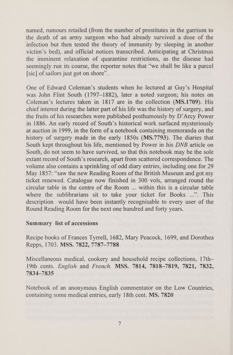 named, rumours retailed (from the number of prostitutes in the garrison to the death of an army surgeon who had already survived a dose of the infection but then tested the theory of immunity by sleeping in another victim’s bed), and official notices transcribed. Anticipating at Christmas the imminent relaxation of quarantine restrictions, as the disease had seemingly run its course, the reporter notes that “we shall be like a parcel [sic] of sailors just got on shore”. One of Edward Coleman’s students when he lectured at Guy’s Hospital was John Flint South (1797-1882), later a noted surgeon; his notes on Coleman’s lectures taken in 1817 are in the collection (MS.1709). His chief interest during the latter part of his life was the history of surgery, and the fruits of his researches were published posthumously by D’Arcy Power in 1886. An early record of South’s historical work surfaced mysteriously at auction in 1999, in the form of a notebook containing memoranda on the history of surgery made in the early 1850s (MS.7793). The diaries that South kept throughout his life, mentioned by Power in his DNB article on South, do not seem to have survived, so that this notebook may be the sole extant record of South’s research, apart from scattered correspondence. The volume also contains a sprinkling of odd diary entries, including one for 29 May 1857: “saw the new Reading Room of the British Museum and got my ticket renewed. Catalogue now finished in 300 vols, arranged round the circular table in the centre of the Room ... within this is a circular table where the sublibrarians sit to take your ticket for Books ...”. This description would have been instantly recognisable to every user of the Round Reading Room for the next one hundred and forty years. Summary list of accessions Recipe books of Frances Tyrrell, 1682, Mary Peacock, 1699, and Dorothea Repps, 1703. MSS. 7822, 7787-7788 Miscellaneous medical, cookery and household recipe collections, 17th— 19th cents. English and French. MSS. 7814, 7818-7819, 7821, 7832, 7834-7835 Notebook of an anonymous English commentator on the Low Countries, containing some medical entries, early 18th cent. MS. 7820