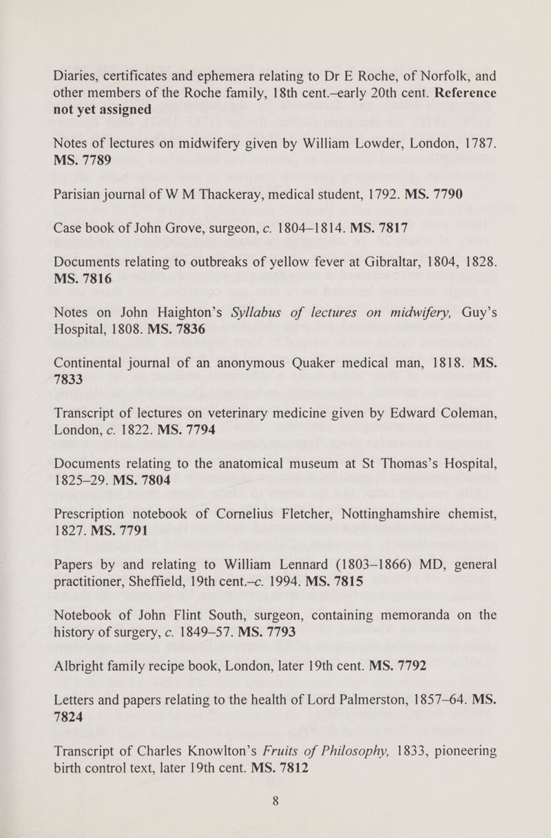 Diaries, certificates and ephemera relating to Dr E Roche, of Norfolk, and other members of the Roche family, 18th cent.early 20th cent. Reference not yet assigned Notes of lectures on midwifery given by William Lowder, London, 1787. MS. 7789 Parisian journal of W M Thackeray, medical student, 1792. MS. 7790 Case book of John Grove, surgeon, c. 1804—1814. MS. 7817 Documents relating to outbreaks of yellow fever at Gibraltar, 1804, 1828. MS. 7816 Notes on John Haighton’s Syllabus of lectures on midwifery, Guy’s Hospital, 1808. MS. 7836 Continental journal of an anonymous Quaker medical man, 1818. MS. 7833 Transcript of lectures on veterinary medicine given by Edward Coleman, London, c. 1822. MS. 7794 Documents relating to the anatomical museum at St Thomas’s Hospital, 1825-29. MS. 7804 Prescription notebook of Cornelius Fletcher, Nottinghamshire chemist, 1827. MS. 7791 Papers by and relating to William Lennard (1803-1866) MD, general practitioner, Sheffield, 19th cent—c. 1994. MS. 7815 Notebook of John Flint South, surgeon, containing memoranda on the history of surgery, c. 1849-57. MS. 7793 Albright family recipe book, London, later 19th cent. MS. 7792 Letters and papers relating to the health of Lord Palmerston, 1857-64. MS. 7824 Transcript of Charles Knowlton’s Fruits of Philosophy, 1833, pioneering birth control text, later 19th cent. MS. 7812