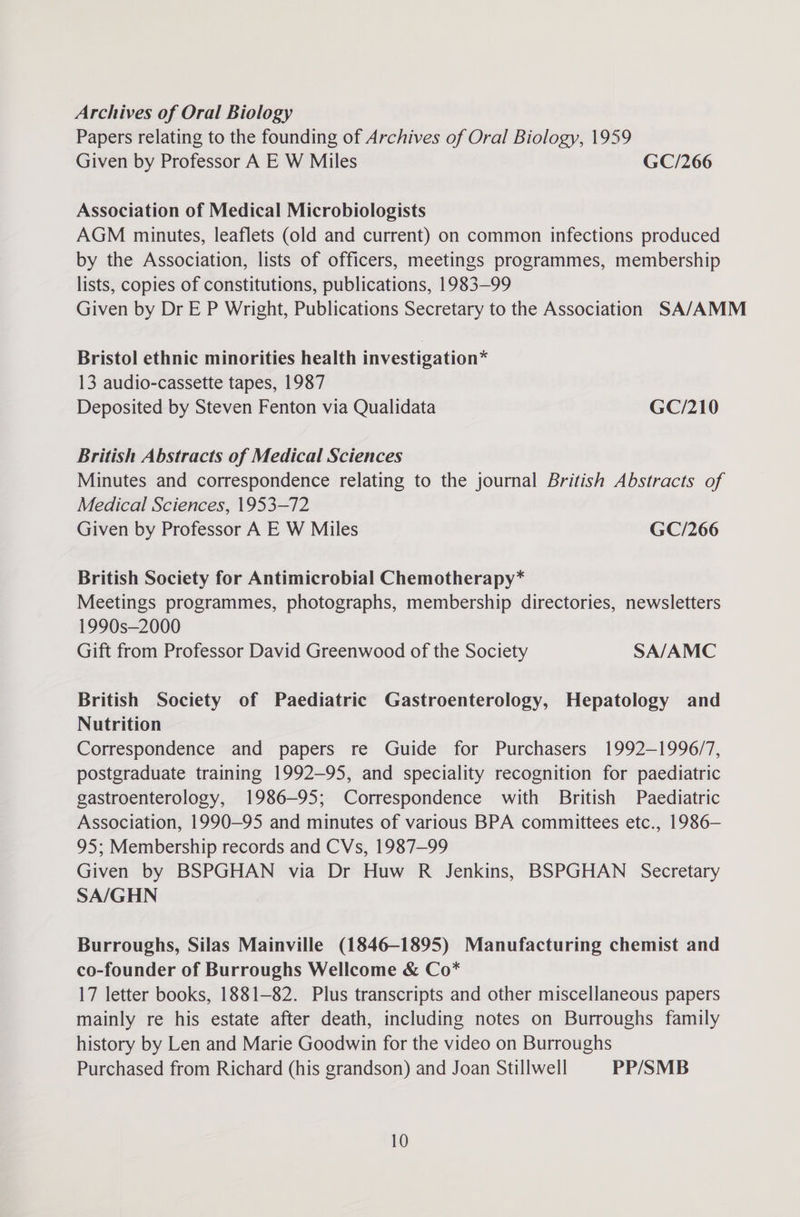 Archives of Oral Biology Papers relating to the founding of Archives of Oral Biology, 1959 Given by Professor A E W Miles GC/266 Association of Medical Microbiologists AGM minutes, leaflets (old and current) on common infections produced by the Association, lists of officers, meetings programmes, membership lists, copies of constitutions, publications, 1983-99 Given by Dr E P Wright, Publications Secretary to the Association SA/AMM Bristol ethnic minorities health investigation* 13 audio-cassette tapes, 1987 Deposited by Steven Fenton via Qualidata GC/210 British Abstracts of Medical Sciences Minutes and correspondence relating to the journal British Abstracts of Medical Sciences, 1953-72 Given by Professor A E W Miles GC/266 British Society for Antimicrobial Chemotherapy* Meetings programmes, photographs, membership directories, newsletters 1990s—2000 Gift from Professor David Greenwood of the Society SA/AMC British Society of Paediatric Gastroenterology, Hepatology and Nutrition Correspondence and papers re Guide for Purchasers 1992-—1996/7, postgraduate training 1992-95, and speciality recognition for paediatric gastroenterology, 1986-95; Correspondence with British Paediatric Association, 1990-95 and minutes of various BPA committees etc., 1986— 95; Membership records and CVs, 1987-99 Given by BSPGHAN via Dr Huw R Jenkins, BSPGHAN Secretary SA/GHN Burroughs, Silas Mainville (1846-1895) Manufacturing chemist and co-founder of Burroughs Wellcome &amp; Co* 17 letter books, 1881-82. Plus transcripts and other miscellaneous papers mainly re his estate after death, including notes on Burroughs family history by Len and Marie Goodwin for the video on Burroughs Purchased from Richard (his grandson) and Joan Stillwell PP/SMB
