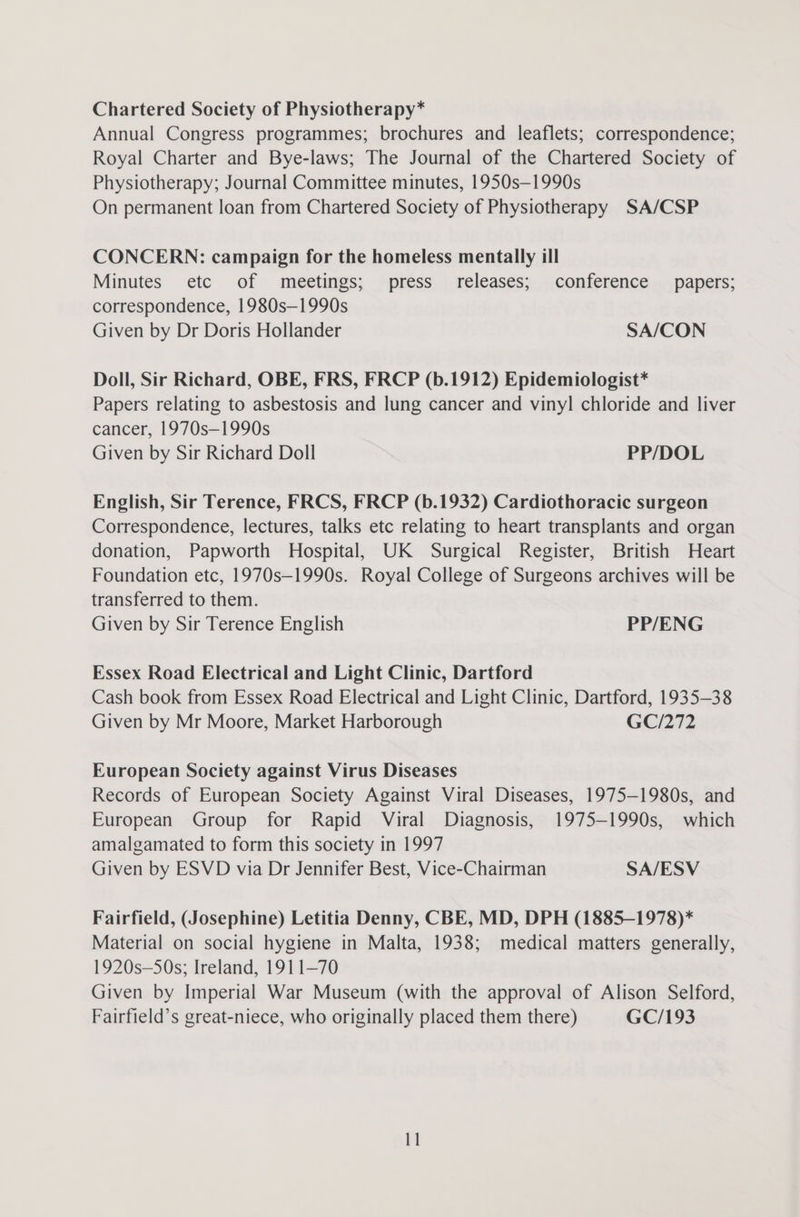 Chartered Society of Physiotherapy* Annual Congress programmes; brochures and leaflets; correspondence; Royal Charter and Bye-laws; The Journal of the Chartered Society of Physiotherapy; Journal Committee minutes, 1950s—1990s On permanent loan from Chartered Society of Physiotherapy SA/CSP CONCERN: campaign for the homeless mentally ill Minutes etc of meetings; press releases; conference papers; correspondence, 1980s—1990s Given by Dr Doris Hollander SA/CON Doll, Sir Richard, OBE, FRS, FRCP (b.1912) Epidemiologist* Papers relating to asbestosis and lung cancer and vinyl chloride and liver cancer, 1970s—1990s Given by Sir Richard Doll PP/DOL English, Sir Terence, FRCS, FRCP (b.1932) Cardiothoracic surgeon Correspondence, lectures, talks etc relating to heart transplants and organ donation, Papworth Hospital, UK Surgical Register, British Heart Foundation etc, 1970s—1990s. Royal College of Surgeons archives will be transferred to them. Given by Sir Terence English PP/ENG Essex Road Electrical and Light Clinic, Dartford Cash book from Essex Road Electrical and Light Clinic, Dartford, 1935-38 Given by Mr Moore, Market Harborough GC/272 European Society against Virus Diseases Records of European Society Against Viral Diseases, 1975—1980s, and European Group for Rapid Viral Diagnosis, 1975—1990s, which amalgamated to form this society in 1997 Given by ESVD via Dr Jennifer Best, Vice-Chairman SA/ESV Fairfield, (Josephine) Letitia Denny, CBE, MD, DPH (1885—1978)* Material on social hygiene in Malta, 1938; medical matters generally, 1920s—SOs; Ireland, 1911—70 Given by Imperial War Museum (with the approval of Alison Selford, Fairfield’s great-niece, who originally placed them there) GC/193