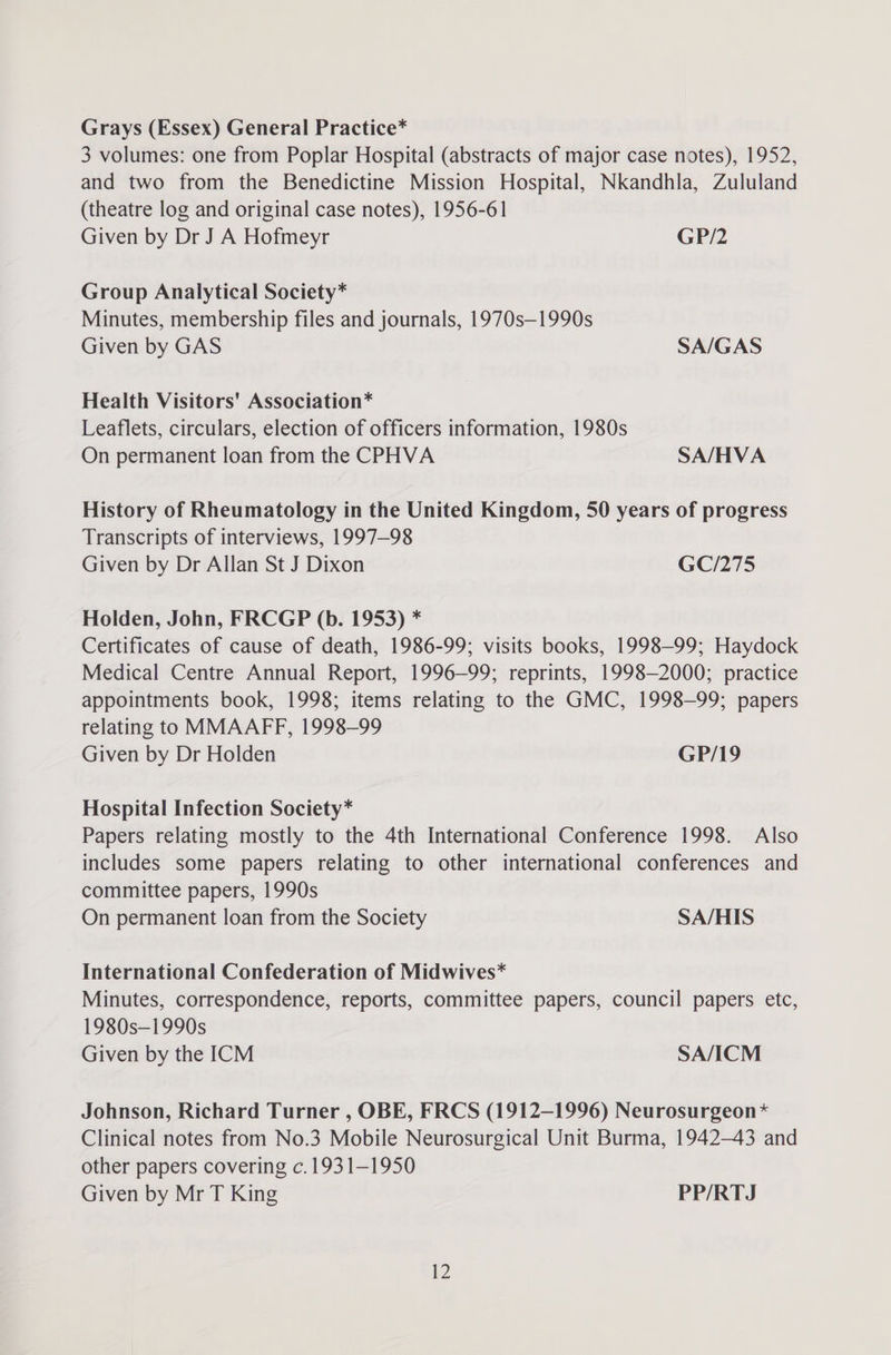 Grays (Essex) General Practice* 3 volumes: one from Poplar Hospital (abstracts of major case notes), 1952, and two from the Benedictine Mission Hospital, Nkandhla, Zululand (theatre log and original case notes), 1956-61 Given by Dr J A Hofmeyr GP/2 Group Analytical Society* Minutes, membership files and journals, 1970s—1990s Given by GAS SA/GAS Health Visitors' Association* Leaflets, circulars, election of officers information, 1980s On permanent loan from the CPHVA SA/HVA History of Rheumatology in the United Kingdom, 50 years of progress Transcripts of interviews, 1997-98 Given by Dr Allan St J Dixon GC/275 Holden, John, FRCGP (b. 1953) * Certificates of cause of death, 1986-99; visits books, 1998-99; Haydock Medical Centre Annual Report, 1996-99; reprints, 1998-2000; practice appointments book, 1998; items relating to the GMC, 1998-99; papers relating to MMAAFF, 1998-99 Given by Dr Holden GP/19 Hospital Infection Society* Papers relating mostly to the 4th International Conference 1998. Also includes some papers relating to other international conferences and committee papers, 1990s On permanent loan from the Society SA/HIS International Confederation of Midwives* Minutes, correspondence, reports, committee papers, council papers etc, 1980s—1990s Given by the ICM SA/ICM Johnson, Richard Turner , OBE, FRCS (1912-1996) Neurosurgeon* Clinical notes from No.3 Mobile Neurosurgical Unit Burma, 1942-43 and other papers covering c.1931—1950 Given by Mr T King PP/RTJ