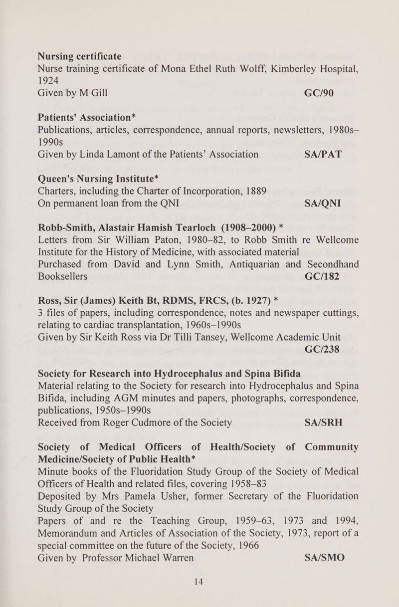 Nursing certificate Nurse training certificate of Mona Ethel Ruth Wolff, Kimberley Hospital, 1924 Given by M Gill GC/90 Patients' Association* Publications, articles, correspondence, annual reports, newsletters, 1980s— 1990s Given by Linda Lamont of the Patients’ Association SA/PAT Queen's Nursing Institute* Charters, including the Charter of Incorporation, 1889 On permanent loan from the QNI SA/QNI Robb-Smith, Alastair Hamish Tearloch (1908-2000) * Letters from Sir William Paton, 1980-82, to Robb Smith re Wellcome Institute for the History of Medicine, with associated material Purchased from David and Lynn Smith, Antiquarian and Secondhand Booksellers GC/182 Ross, Sir (James) Keith Bt, RDMS, FRCS, (b. 1927) * 3 files of papers, including correspondence, notes and newspaper cuttings, relating to cardiac transplantation, 1960s—1990s Given by Sir Keith Ross via Dr Tilli Tansey, Wellcome Academic Unit GC/238 Society for Research into Hydrocephalus and Spina Bifida Material relating to the Society for research into Hydrocephalus and Spina Bifida, including AGM minutes and papers, photographs, correspondence, publications, 1950s—1990s Received from Roger Cudmore of the Society SA/SRH Society of Medical Officers of Health/Society of Community Medicine/Society of Public Health* Minute books of the Fluoridation Study Group of the Society of Medical Officers of Health and related files, covering 1958-83 Deposited by Mrs Pamela Usher, former Secretary of the Fluoridation Study Group of the Society Papers of and re the Teaching Group, 1959-63, 1973 and 1994, Memorandum and Articles of Association of the Society, 1973, report of a special committee on the future of the Society, 1966 Given by Professor Michael Warren SA/SMO