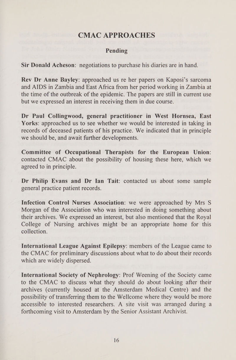 CMAC APPROACHES Pending Sir Donald Acheson: negotiations to purchase his diaries are in hand. Rev Dr Anne Bayley: approached us re her papers on Kaposi’s sarcoma and AIDS in Zambia and East Africa from her period working in Zambia at the time of the outbreak of the epidemic. The papers are still in current use but we expressed an interest in receiving them in due course. Dr Paul Collingwood, general practitioner in West Hornsea, East Yorks: approached us to see whether we would be interested in taking in records of deceased patients of his practice. We indicated that in principle we should be, and await further developments. Committee of Occupational Therapists for the European Union: contacted CMAC about the possibility of housing these here, which we agreed to in principle. Dr Philip Evans and Dr Ian Tait: contacted us about some sample general practice patient records. Infection Control Nurses Association: we were approached by Mrs S Morgan of the Association who was interested in doing something about their archives. We expressed an interest, but also mentioned that the Royal College of Nursing archives might be an appropriate home for this collection. International League Against Epilepsy: members of the League came to the CMAC for preliminary discussions about what to do about their records which are widely dispersed. International Society of Nephrology: Prof Weening of the Society came to the CMAC to discuss what they should do about looking after their archives (currently housed at the Amsterdam Medical Centre) and the possibility of transferring them to the Wellcome where they would be more accessible to interested researchers. A site visit was arranged during a forthcoming visit to Amsterdam by the Senior Assistant Archivist.