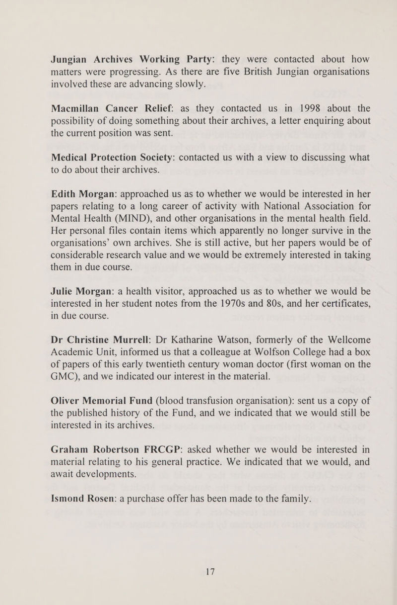 Jungian Archives Working Party: they were contacted about how matters were progressing. As there are five British Jungian organisations involved these are advancing slowly. Macmillan Cancer Relief: as they contacted us in 1998 about the possibility of doing something about their archives, a letter enquiring about the current position was sent. Medical Protection Society: contacted us with a view to discussing what to do about their archives. Edith Morgan: approached us as to whether we would be interested in her papers relating to a long career of activity with National Association for Mental Health (MIND), and other organisations in the mental health field. Her personal files contain items which apparently no longer survive in the organisations’ own archives. She is still active, but her papers would be of considerable research value and we would be extremely interested in taking them in due course. Julie Morgan: a health visitor, approached us as to whether we would be interested in her student notes from the 1970s and 80s, and her certificates, in due course. Dr Christine Murrell: Dr Katharine Watson, formerly of the Wellcome Academic Unit, informed us that a colleague at Wolfson College had a box of papers of this early twentieth century woman doctor (first woman on the GMC), and we indicated our interest in the material. Oliver Memorial Fund (blood transfusion organisation): sent us a copy of the published history of the Fund, and we indicated that we would still be interested in its archives. Graham Robertson FRCGP: asked whether we would be interested in material relating to his general practice. We indicated that we would, and await developments. Ismond Rosen: a purchase offer has been made to the family. t7