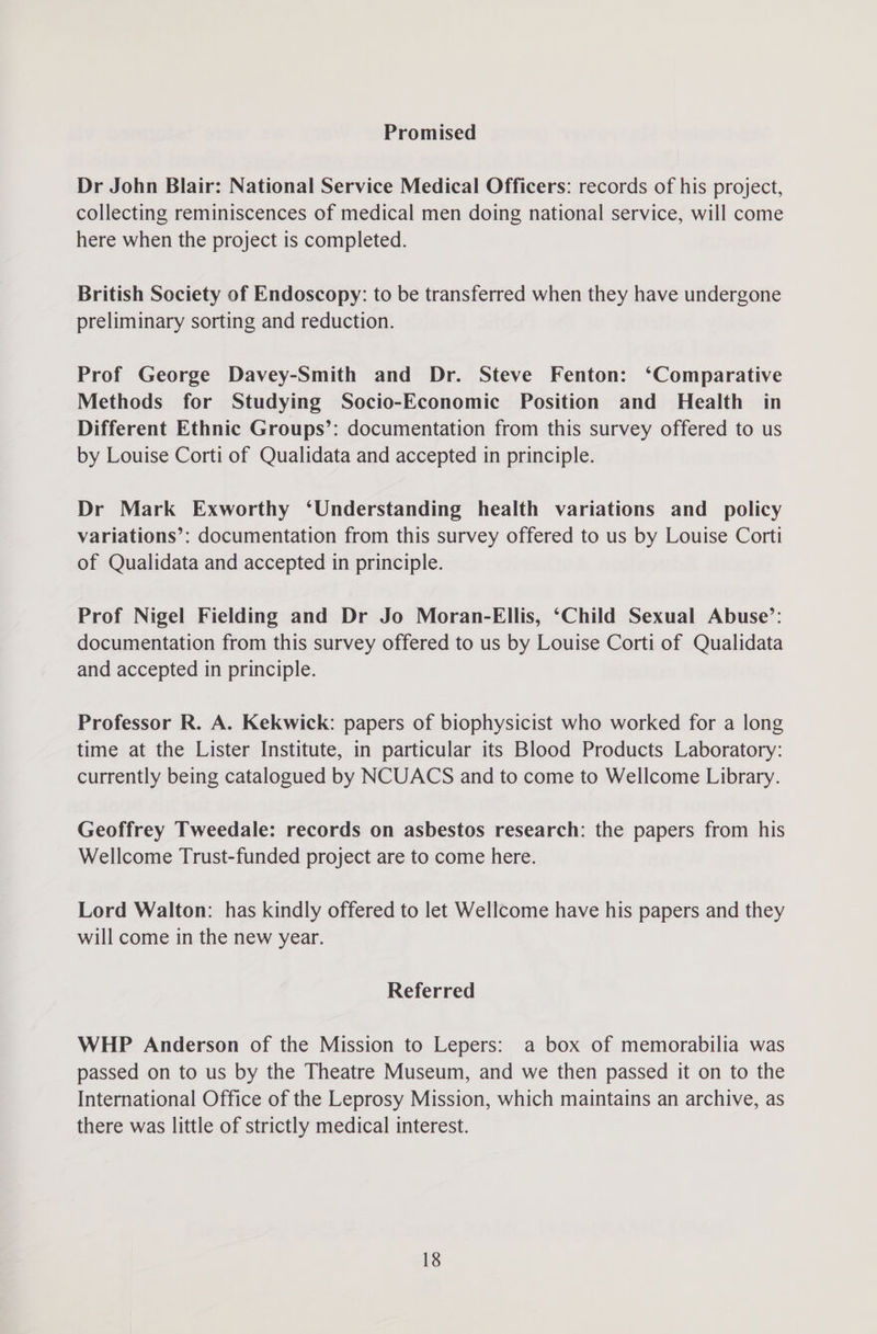 Promised Dr John Blair: National Service Medical Officers: records of his project, collecting reminiscences of medical men doing national service, will come here when the project is completed. British Society of Endoscopy: to be transferred when they have undergone preliminary sorting and reduction. Prof George Davey-Smith and Dr. Steve Fenton: ‘Comparative Methods for Studying Socio-Economic Position and Health in Different Ethnic Groups’: documentation from this survey offered to us by Louise Corti of Qualidata and accepted in principle. Dr Mark Exworthy ‘Understanding health variations and _ policy variations’: documentation from this survey offered to us by Louise Corti of Qualidata and accepted in principle. Prof Nigel Fielding and Dr Jo Moran-Ellis, ‘Child Sexual Abuse’: documentation from this survey offered to us by Louise Corti of Qualidata and accepted in principle. Professor R. A. Kekwick: papers of biophysicist who worked for a long time at the Lister Institute, in particular its Blood Products Laboratory: currently being catalogued by NCUACS and to come to Wellcome Library. Geoffrey Tweedale: records on asbestos research: the papers from his Wellcome Trust-funded project are to come here. Lord Walton: has kindly offered to let Wellcome have his papers and they will come in the new year. Referred WHP Anderson of the Mission to Lepers: a box of memorabilia was passed on to us by the Theatre Museum, and we then passed it on to the International Office of the Leprosy Mission, which maintains an archive, as there was little of strictly medical interest.