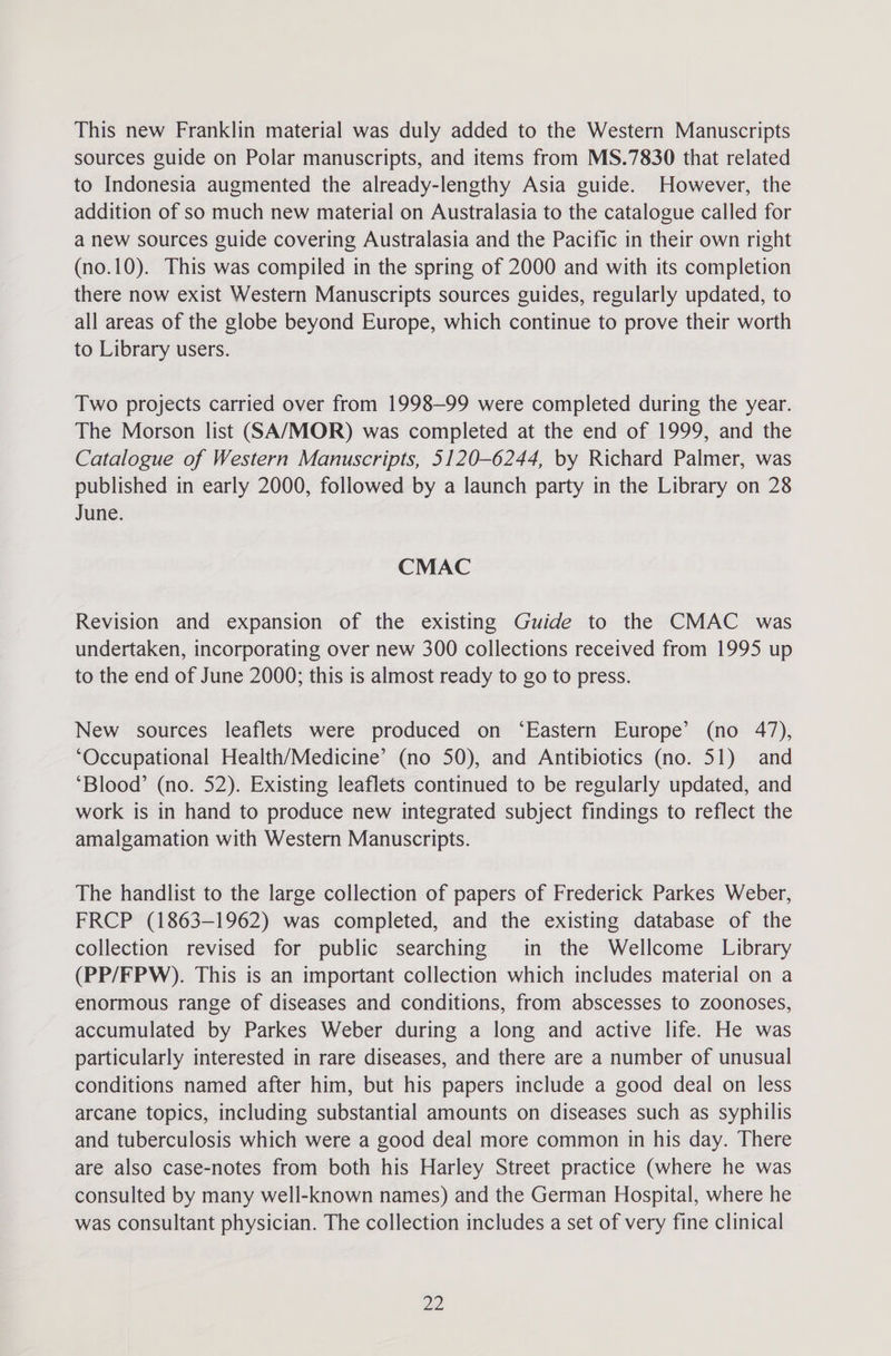 This new Franklin material was duly added to the Western Manuscripts sources guide on Polar manuscripts, and items from MS.7830 that related to Indonesia augmented the already-lengthy Asia guide. However, the addition of so much new material on Australasia to the catalogue called for a new sources guide covering Australasia and the Pacific in their own right (no.10). This was compiled in the spring of 2000 and with its completion there now exist Western Manuscripts sources guides, regularly updated, to all areas of the globe beyond Europe, which continue to prove their worth to Library users. Two projects carried over from 1998-99 were completed during the year. The Morson list (SA/MOR) was completed at the end of 1999, and the Catalogue of Western Manuscripts, 5120-6244, by Richard Palmer, was published in early 2000, followed by a launch party in the Library on 28 June. CMAC Revision and expansion of the existing Guide to the CMAC was undertaken, incorporating over new 300 collections received from 1995 up to the end of June 2000; this is almost ready to go to press. New sources leaflets were produced on ‘Eastern Europe’ (no 47), ‘Occupational Health/Medicine’ (no 50), and Antibiotics (no. 51) and ‘Blood’ (no. 52). Existing leaflets continued to be regularly updated, and work is in hand to produce new integrated subject findings to reflect the amalgamation with Western Manuscripts. The handlist to the large collection of papers of Frederick Parkes Weber, FRCP (1863-1962) was completed, and the existing database of the collection revised for public searching in the Wellcome Library (PP/FPW). This is an important collection which includes material on a enormous range of diseases and conditions, from abscesses to zoonoses, accumulated by Parkes Weber during a long and active life. He was particularly interested in rare diseases, and there are a number of unusual conditions named after him, but his papers include a good deal on less arcane topics, including substantial amounts on diseases such as syphilis and tuberculosis which were a good deal more common in his day. There are also case-notes from both his Harley Street practice (where he was consulted by many well-known names) and the German Hospital, where he was consultant physician. The collection includes a set of very fine clinical pP