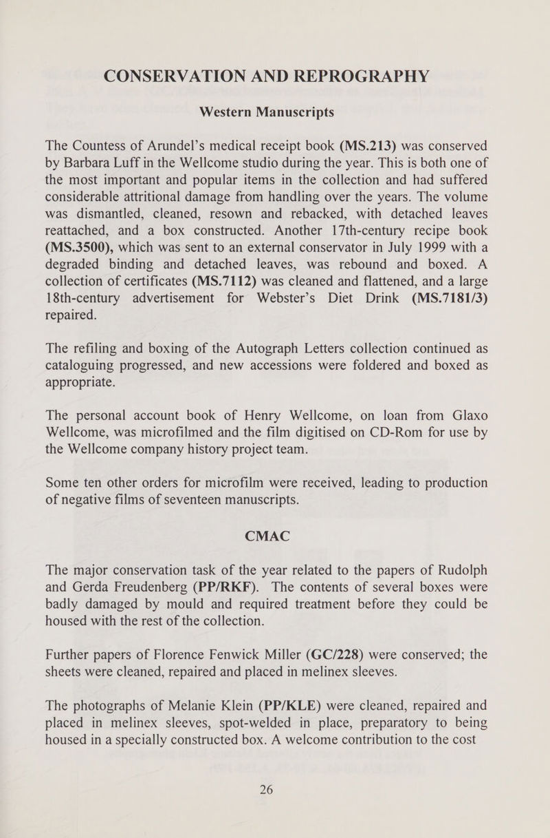 CONSERVATION AND REPROGRAPHY Western Manuscripts The Countess of Arundel’s medical receipt book (MS.213) was conserved by Barbara Luff in the Wellcome studio during the year. This is both one of the most important and popular items in the collection and had suffered considerable attritional damage from handling over the years. The volume was dismantled, cleaned, resown and rebacked, with detached leaves reattached, and a box constructed. Another 17th-century recipe book (MS.3500), which was sent to an external conservator in July 1999 with a degraded binding and detached leaves, was rebound and boxed. A collection of certificates (MS.7112) was cleaned and flattened, and a large 18th-century advertisement for Webster’s Diet Drink (MS.7181/3) repaired. The refiling and boxing of the Autograph Letters collection continued as cataloguing progressed, and new accessions were foldered and boxed as appropriate. The personal account book of Henry Wellcome, on loan from Glaxo Wellcome, was microfilmed and the film digitised on CD-Rom for use by the Wellcome company history project team. Some ten other orders for microfilm were received, leading to production of negative films of seventeen manuscripts. CMAC The major conservation task of the year related to the papers of Rudolph and Gerda Freudenberg (PP/RKF). The contents of several boxes were badly damaged by mould and required treatment before they could be housed with the rest of the collection. Further papers of Florence Fenwick Miller (GC/228) were conserved; the sheets were cleaned, repaired and placed in melinex sleeves. The photographs of Melanie Klein (PP/KLE) were cleaned, repaired and placed in melinex sleeves, spot-welded in place, preparatory to being housed in a specially constructed box. A welcome contribution to the cost