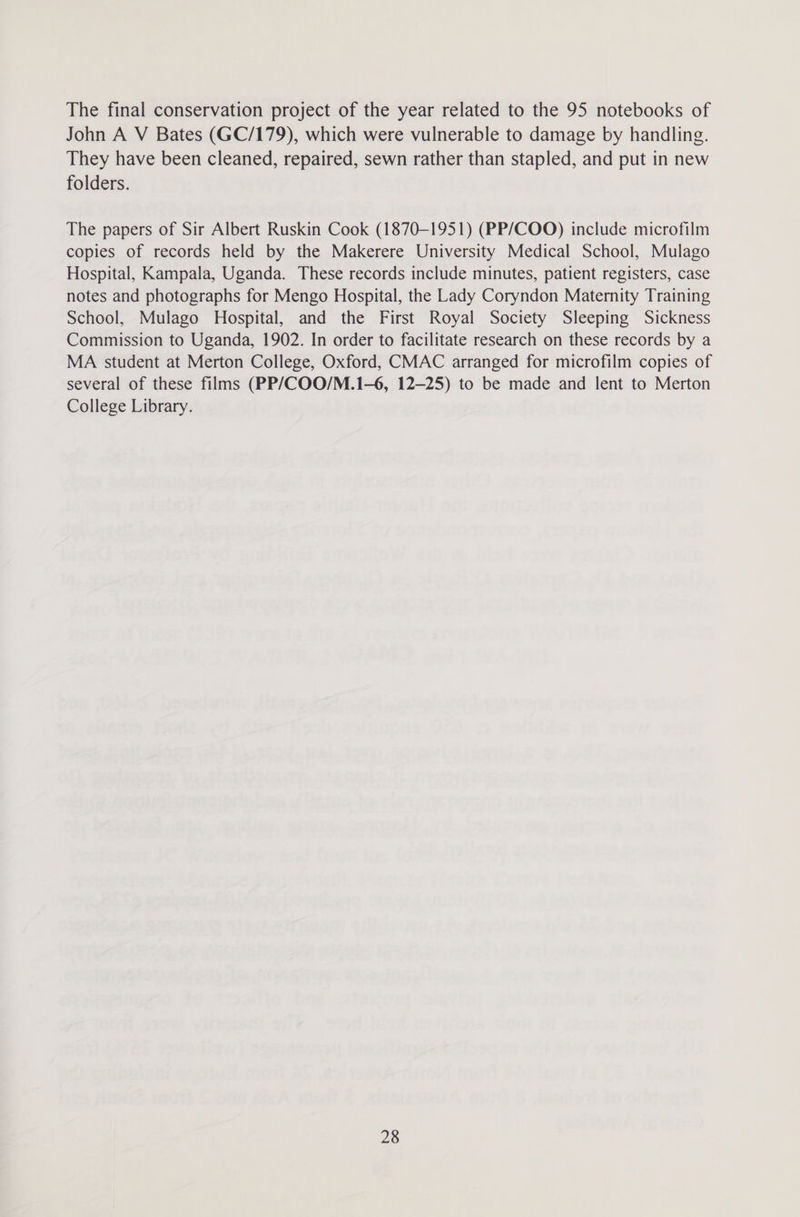 The final conservation project of the year related to the 95 notebooks of John A V Bates (GC/179), which were vulnerable to damage by handling. They have been cleaned, repaired, sewn rather than stapled, and put in new folders. The papers of Sir Albert Ruskin Cook (1870-1951) (PP/COO) include microfilm copies of records held by the Makerere University Medical School, Mulago Hospital, Kampala, Uganda. These records include minutes, patient registers, case notes and photographs for Mengo Hospital, the Lady Coryndon Maternity Training School, Mulago Hospital, and the First Royal Society Sleeping Sickness Commission to Uganda, 1902. In order to facilitate research on these records by a MA student at Merton College, Oxford, CMAC arranged for microfilm copies of several of these films (PP/COO/M.1-6, 12-25) to be made and lent to Merton College Library.