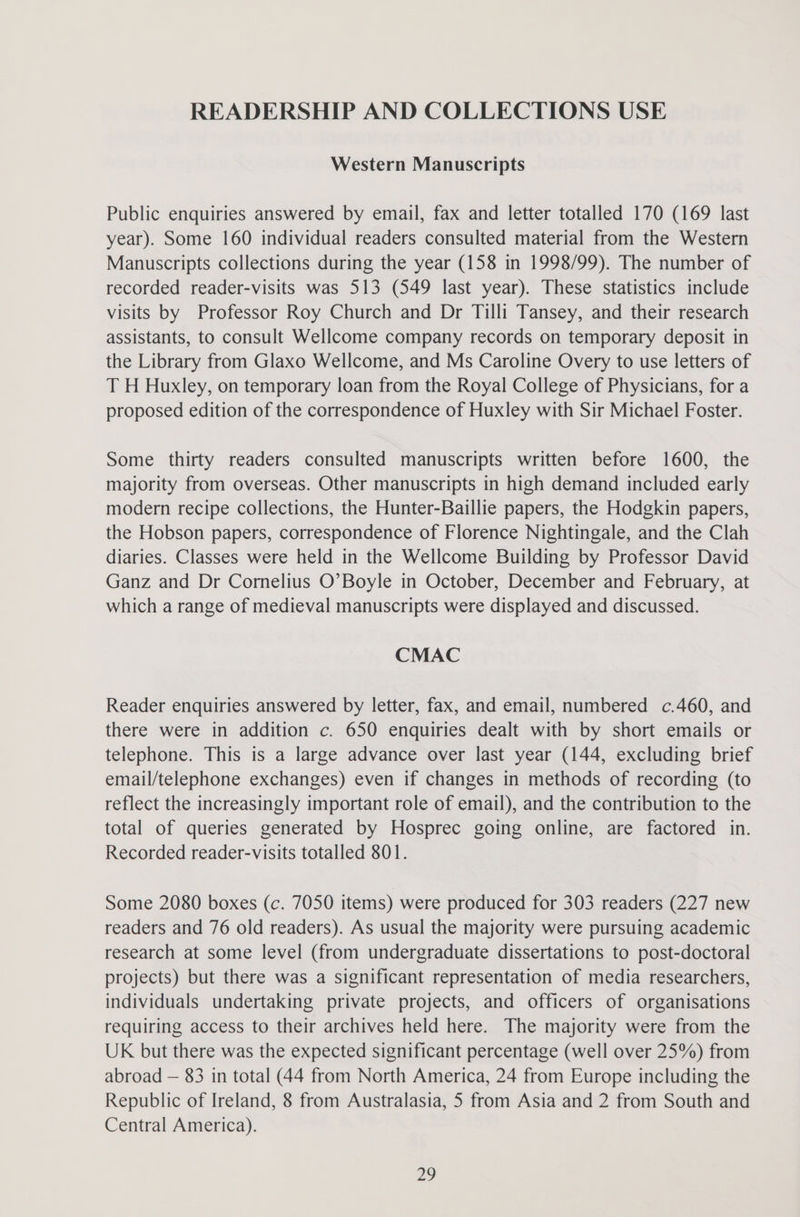 READERSHIP AND COLLECTIONS USE Western Manuscripts Public enquiries answered by email, fax and letter totalled 170 (169 last year). Some 160 individual readers consulted material from the Western Manuscripts collections during the year (158 in 1998/99). The number of recorded reader-visits was 513 (549 last year). These statistics include visits by Professor Roy Church and Dr Tilli Tansey, and their research assistants, to consult Wellcome company records on temporary deposit in the Library from Glaxo Wellcome, and Ms Caroline Overy to use letters of T H Huxley, on temporary loan from the Royal College of Physicians, for a proposed edition of the correspondence of Huxley with Sir Michael Foster. Some thirty readers consulted manuscripts written before 1600, the majority from overseas. Other manuscripts in high demand included early modern recipe collections, the Hunter-Baillie papers, the Hodgkin papers, the Hobson papers, correspondence of Florence Nightingale, and the Clah diaries. Classes were held in the Wellcome Building by Professor David Ganz and Dr Cornelius O’Boyle in October, December and February, at which a range of medieval manuscripts were displayed and discussed. CMAC Reader enquiries answered by letter, fax, and email, numbered c.460, and there were in addition c. 650 enquiries dealt with by short emails or telephone. This is a large advance over last year (144, excluding brief email/telephone exchanges) even if changes in methods of recording (to reflect the increasingly important role of email), and the contribution to the total of queries generated by Hosprec going online, are factored in. Recorded reader-visits totalled 801. Some 2080 boxes (c. 7050 items) were produced for 303 readers (227 new readers and 76 old readers). As usual the majority were pursuing academic research at some level (from undergraduate dissertations to post-doctoral projects) but there was a significant representation of media researchers, individuals undertaking private projects, and officers of organisations requiring access to their archives held here. The majority were from the UK but there was the expected significant percentage (well over 25%) from abroad — 83 in total (44 from North America, 24 from Europe including the Republic of Ireland, 8 from Australasia, 5 from Asia and 2 from South and Central America).