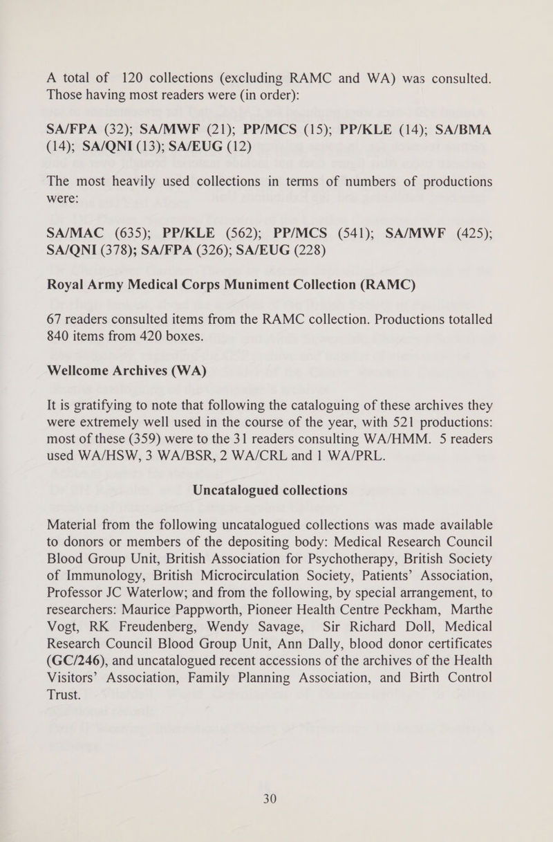 A total of 120 collections (excluding RAMC and WA) was consulted. Those having most readers were (in order): SA/FPA (32); SA/MWF (21); PP/MCS (15); PP/KLE (14); SA/BMA (14); SA/QNI (13); SA/EUG (12) The most heavily used collections in terms of numbers of productions were: SA/MAC. (635); PP/KLE (562); PP/MCS (541); SA/MWF (425); SA/QNI (378); SA/FPA (326); SA/EUG (228) Royal Army Medical Corps Muniment Collection (RAMC) 67 readers consulted items from the RAMC collection. Productions totalled 840 items from 420 boxes. Wellcome Archives (WA) It is gratifying to note that following the cataloguing of these archives they were extremely well used in the course of the year, with 521 productions: most of these (359) were to the 31 readers consulting WA/HMM. 5 readers used WA/HSW, 3 WA/BSR, 2 WA/CRL and 1 WA/PRL. Uncatalogued collections Material from the following uncatalogued collections was made available to donors or members of the depositing body: Medical Research Council Blood Group Unit, British Association for Psychotherapy, British Society of Immunology, British Microcirculation Society, Patients’ Association, Professor JC Waterlow; and from the following, by special arrangement, to researchers: Maurice Pappworth, Pioneer Health Centre Peckham, Marthe Vogt, RK Freudenberg, Wendy Savage, Sir Richard Doll, Medical Research Council Blood Group Unit, Ann Dally, blood donor certificates (GC/246), and uncatalogued recent accessions of the archives of the Health Visitors’ Association, Family Planning Association, and Birth Control Trust.