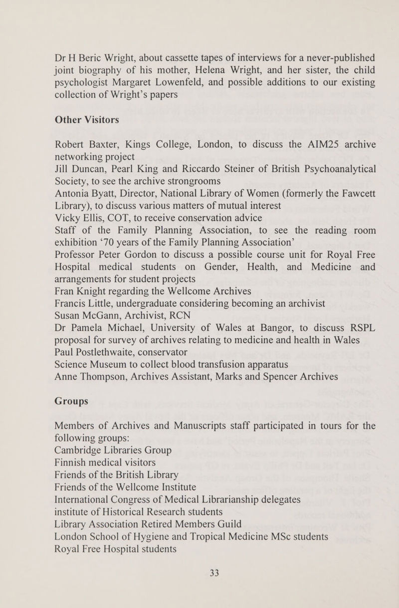 Dr H Beric Wright, about cassette tapes of interviews for a never-published joint biography of his mother, Helena Wright, and her sister, the child psychologist Margaret Lowenfeld, and possible additions to our existing collection of Wright’s papers Other Visitors Robert Baxter, Kings College, London, to discuss the AIM25 archive networking project Jill Duncan, Pearl King and Riccardo Steiner of British Psychoanalytical Society, to see the archive strongrooms Antonia Byatt, Director, National Library of Women (formerly the Fawcett Library), to discuss various matters of mutual interest Vicky Ellis, COT, to receive conservation advice Staff of the Family Planning Association, to see the reading room exhibition ‘70 years of the Family Planning Association’ Professor Peter Gordon to discuss a possible course unit for Royal Free Hospital medical students on Gender, Health, and Medicine and arrangements for student projects Fran Knight regarding the Wellcome Archives Francis Little, undergraduate considering becoming an archivist Susan McGann, Archivist, RCN Dr Pamela Michael, University of Wales at Bangor, to discuss RSPL proposal for survey of archives relating to medicine and health in Wales Paul Postlethwaite, conservator Science Museum to collect blood transfusion apparatus Anne Thompson, Archives Assistant, Marks and Spencer Archives Groups Members of Archives and Manuscripts staff participated in tours for the following groups: Cambridge Libraries Group Finnish medical visitors Friends of the British Library Friends of the Wellcome Institute International Congress of Medical Librarianship delegates institute of Historical Research students Library Association Retired Members Guild London School of Hygiene and Tropical Medicine MSc students Royal Free Hospital students Sey