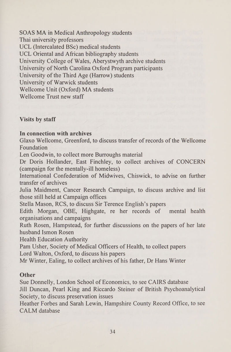 SOAS MA in Medical Anthropology students Thai university professors UCL (Intercalated BSc) medical students UCL Oriental and African bibliography students University College of Wales, Aberystwyth archive students University of North Carolina Oxford Program participants University of the Third Age (Harrow) students University of Warwick students Wellcome Unit (Oxford) MA students Wellcome Trust new staff Visits by staff In connection with archives Glaxo Wellcome, Greenford, to discuss transfer of records of the Wellcome Foundation Len Goodwin, to collect more Burroughs material Dr Doris Hollander, East Finchley, to collect archives of CONCERN (campaign for the mentally-ill homeless) International Confederation of Midwives, Chiswick, to advise on further transfer of archives Julia Maidment, Cancer Research Campaign, to discuss archive and list those still held at Campaign offices Stella Mason, RCS, to discuss Sir Terence English’s papers Edith Morgan, OBE, Highgate, re her records of mental health organisations and campaigns Ruth Rosen, Hampstead, for further discussions on the papers of her late husband Ismon Rosen Health Education Authority Pam Usher, Society of Medical Officers of Health, to collect papers Lord Walton, Oxford, to discuss his papers Mr Winter, Ealing, to collect archives of his father, Dr Hans Winter Other Sue Donnelly, London School of Economics, to see CAIRS database Jill Duncan, Pearl King and Riccardo Steiner of British Psychoanalytical Society, to discuss preservation issues Heather Forbes and Sarah Lewin, Hampshire County Record Office, to see CALM database