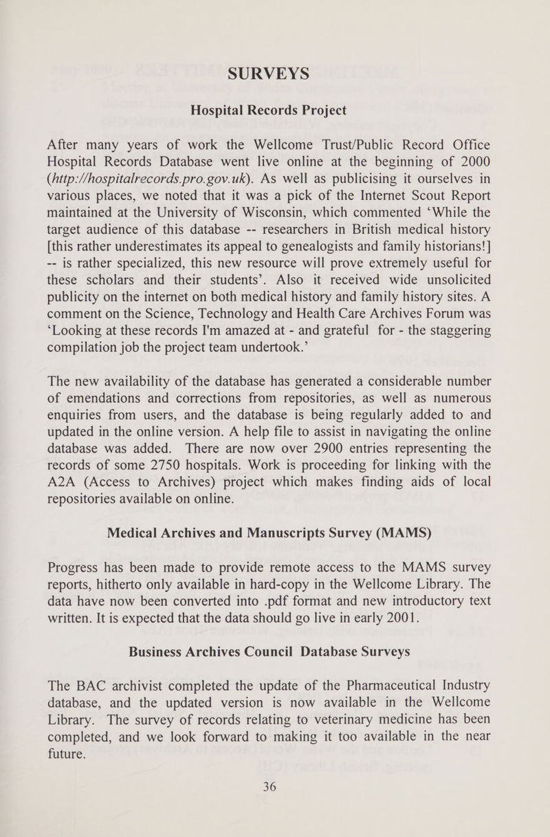Hospital Records Project After many years of work the Wellcome Trust/Public Record Office Hospital Records Database went live online at the beginning of 2000 (Attp://hospitalrecords.pro.gov.uk). As well as publicising it ourselves in various places, we noted that it was a pick of the Internet Scout Report maintained at the University of Wisconsin, which commented ‘While the target audience of this database -- researchers in British medical history [this rather underestimates its appeal to genealogists and family historians! | -- is rather specialized, this new resource will prove extremely useful for these scholars and their students’. Also it received wide unsolicited publicity on the internet on both medical history and family history sites. A comment on the Science, Technology and Health Care Archives Forum was ‘Looking at these records I'm amazed at - and grateful for - the staggering compilation job the project team undertook.’ The new availability of the database has generated a considerable number of emendations and corrections from repositories, as well as numerous enquiries from users, and the database is being regularly added to and updated in the online version. A help file to assist in navigating the online database was added. There are now over 2900 entries representing the records of some 2750 hospitals. Work is proceeding for linking with the A2A (Access to Archives) project which makes finding aids of local repositories available on online. Medical Archives and Manuscripts Survey (MAMS) Progress has been made to provide remote access to the MAMS survey reports, hitherto only available in hard-copy in the Wellcome Library. The data have now been converted into .pdf format and new introductory text written. It is expected that the data should go live in early 2001. Business Archives Council Database Surveys The BAC archivist completed the update of the Pharmaceutical Industry database, and the updated version is now available in the Wellcome Library. The survey of records relating to veterinary medicine has been completed, and we look forward to making it too available in the near future.