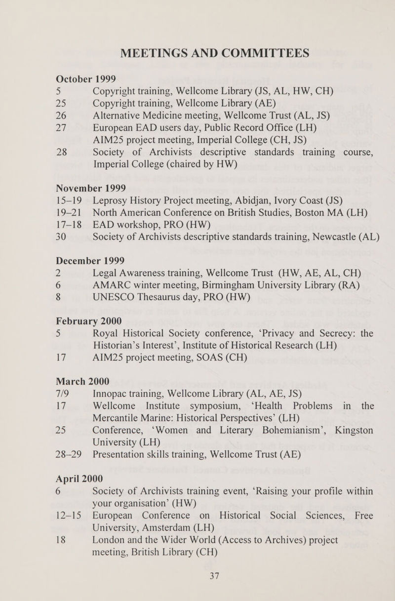 MEETINGS AND COMMITTEES October 1999 5 Copyright training, Wellcome Library (JS, AL, HW, CH) 25 Copyright training, Wellcome Library (AE) 26 Alternative Medicine meeting, Wellcome Trust (AL, JS) ZF European EAD users day, Public Record Office (LH) AIM25 project meeting, Imperial College (CH, JS) 28 Society of Archivists descriptive standards training course, Imperial College (chaired by HW) November 1999 15-19 Leprosy History Project meeting, Abidjan, Ivory Coast (JS) 19-21 North American Conference on British Studies, Boston MA (LH) 17-18 EAD workshop, PRO (HW) 30 Society of Archivists descriptive standards training, Newcastle (AL) December 1999 2 Legal Awareness training, Wellcome Trust (HW, AE, AL, CH) 6 AMARC winter meeting, Birmingham University Library (RA) 8 UNESCO Thesaurus day, PRO (HW) February 2000 5 Royal Historical Society conference, “Privacy and Secrecy: the Historian’s Interest’, Institute of Historical Research (LH) 17 AIM25 project meeting, SOAS (CH) March 2000 7/9 Innopac training, Wellcome Library (AL, AE, JS) 17 Wellcome Institute symposium, ‘Health Problems in_ the Mercantile Marine: Historical Perspectives’ (LH) DS Conference, ‘Women and Literary Bohemianism’, Kingston University (LH) 28-29 Presentation skills training, Wellcome Trust (AE) April 2000 6 Society of Archivists training event, “Raising your profile within your organisation’ (HW) 12-15 European Conference on Historical Social Sciences, Free University, Amsterdam (LH) 18 London and the Wider World (Access to Archives) project meeting, British Library (CH) oH)