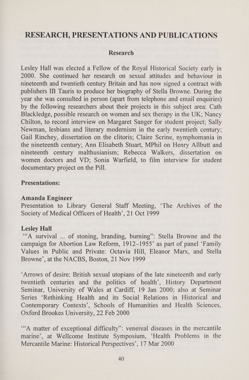 RESEARCH, PRESENTATIONS AND PUBLICATIONS Research Lesley Hall was elected a Fellow of the Royal Historical Society early in 2000. She continued her research on sexual attitudes and behaviour in nineteenth and twentieth century Britain and has now signed a contract with publishers IB Tauris to produce her biography of Stella Browne. During the year she was consulted in person (apart from telephone and email enquiries) by the following researchers about their projects in this subject area: Cath Blackledge, possible research on women and sex therapy in the UK; Nancy Chilton, to record interview on Margaret Sanger for student project; Sally Newman, lesbians and literary modernism in the early twentieth century; Gail Rinchey, dissertation on the clitoris; Claire Scrine, nymphomania in the nineteenth century; Ann Elisabeth Stuart, MPhil on Henry Allbutt and nineteenth century malthusianism; Rebecca Walkers, dissertation on women doctors and VD; Sonia Warfield, to film interview for student documentary project on the Pill. Presentations: Amanda Engineer Presentation to Library General Staff Meeting, ‘The Archives of the Society of Medical Officers of Health’, 21 Oct 1999 Lesley Hall “A survival ... of stoning, branding, burning”: Stella Browne and the campaign for Abortion Law Reform, 1912-1955’ as part of panel “Family Values in Public and Private: Octavia Hill, Eleanor Marx, and Stella Browne’, at the NACBS, Boston, 21 Nov 1999 ‘Arrows of desire: British sexual utopians of the late nineteenth and early twentieth centuries and the politics of health’, History Department Seminar, University of Wales at Cardiff, 19 Jan 2000; also at Seminar Series ‘Rethinking Health and its Social Relations in Historical and Contemporary Contexts’, Schools of Humanities and Health Sciences, Oxford Brookes University, 22 Feb 2000 ‘““A matter of exceptional difficulty”: venereal diseases in the mercantile marine’, at Wellcome Institute Symposium, ‘Health Problems in the Mercantile Marine: Historical Perspectives’, 17 Mar 2000
