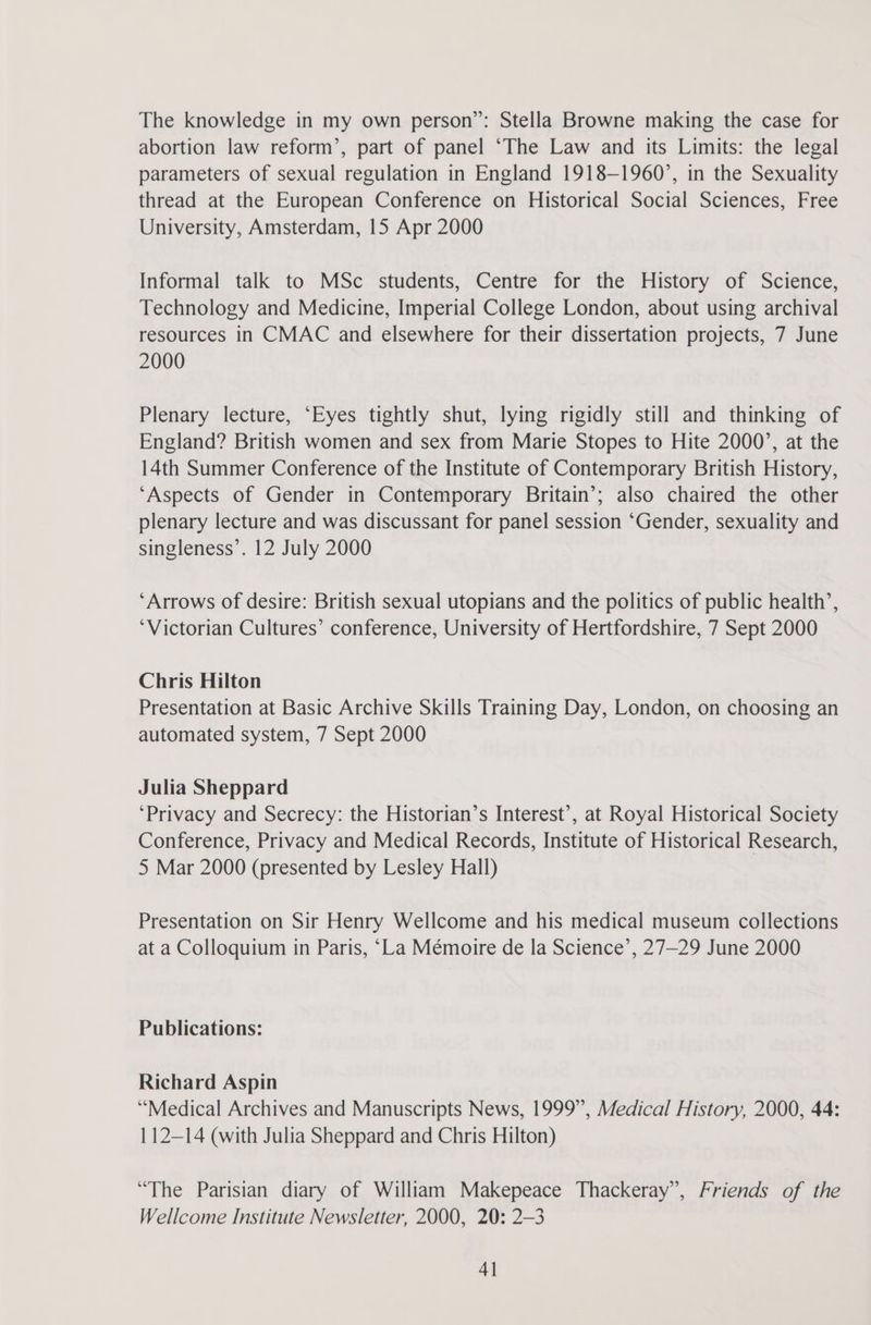 The knowledge in my own person”: Stella Browne making the case for abortion law reform’, part of panel “The Law and its Limits: the legal parameters of sexual regulation in England 1918-1960’, in the Sexuality thread at the European Conference on Historical Social Sciences, Free University, Amsterdam, 15 Apr 2000 Informal talk to MSc students, Centre for the History of Science, Technology and Medicine, Imperial College London, about using archival resources in CMAC and elsewhere for their dissertation projects, 7 June 2000 Plenary lecture, ‘Eyes tightly shut, lying rigidly still and thinking of England? British women and sex from Marie Stopes to Hite 2000’, at the 14th Summer Conference of the Institute of Contemporary British History, ‘Aspects of Gender in Contemporary Britain’; also chaired the other plenary lecture and was discussant for panel session ‘Gender, sexuality and singleness’. 12 July 2000 ‘Arrows of desire: British sexual utopians and the politics of public health’, ‘Victorian Cultures’ conference, University of Hertfordshire, 7 Sept 2000 Chris Hilton Presentation at Basic Archive Skills Training Day, London, on choosing an automated system, 7 Sept 2000 Julia Sheppard ‘Privacy and Secrecy: the Historian’s Interest’, at Royal Historical Society Conference, Privacy and Medical Records, Institute of Historical Research, 5 Mar 2000 (presented by Lesley Hall) Presentation on Sir Henry Wellcome and his medical museum collections at a Colloquium in Paris, “La Mémoire de la Science’, 27—29 June 2000 Publications: Richard Aspin ‘Medical Archives and Manuscripts News, 1999”, Medical History, 2000, 44: 112—14 (with Julia Sheppard and Chris Hilton) “The Parisian diary of William Makepeace Thackeray”, Friends of the Wellcome Institute Newsletter, 2000, 20: 2-3