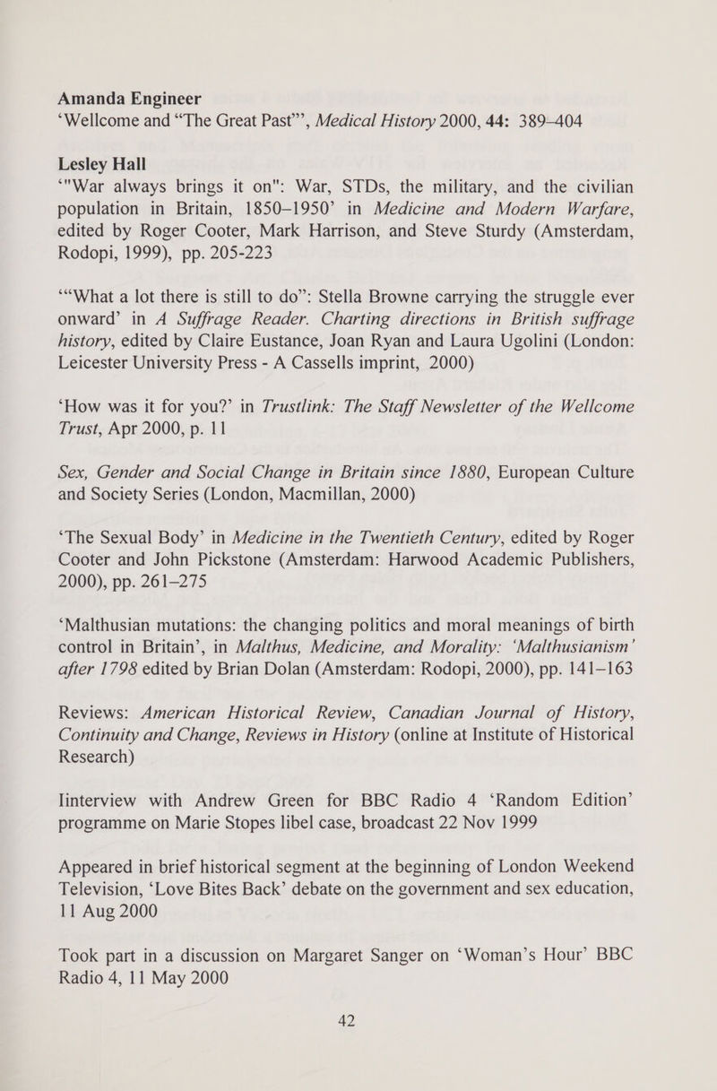 Amanda Engineer “Wellcome and “The Great Past’”’, Medical History 2000, 44: 389-404 Lesley Hall ‘War always brings it on: War, STDs, the military, and the civilian population in Britain, 1850-1950’ in Medicine and Modern Warfare, edited by Roger Cooter, Mark Harrison, and Steve Sturdy (Amsterdam, Rodopi, 1999), pp. 205-223 *“What a lot there is still to do”: Stella Browne carrying the struggle ever onward’ in A Suffrage Reader. Charting directions in British suffrage history, edited by Claire Eustance, Joan Ryan and Laura Ugolini (London: Leicester University Press - A Cassells imprint, 2000) ‘How was it for you?’ in Trustlink: The Staff Newsletter of the Wellcome Trust, Apr 2000, p. 11 Sex, Gender and Social Change in Britain since 1880, European Culture and Society Series (London, Macmillan, 2000) ‘The Sexual Body’ in Medicine in the Twentieth Century, edited by Roger Cooter and John Pickstone (Amsterdam: Harwood Academic Publishers, 2000), pp. 261-275 ‘Malthusian mutations: the changing politics and moral meanings of birth control in Britain’, in Malthus, Medicine, and Morality: ‘Malthusianism’ after 1798 edited by Brian Dolan (Amsterdam: Rodopi, 2000), pp. 141-163 Reviews: American Historical Review, Canadian Journal of History, Continuity and Change, Reviews in History (online at Institute of Historical Research) linterview with Andrew Green for BBC Radio 4 ‘Random Edition’ programme on Marie Stopes libel case, broadcast 22 Nov 1999 Appeared in brief historical segment at the beginning of London Weekend Television, ‘Love Bites Back’ debate on the government and sex education, 11 Aug 2000 Took part in a discussion on Margaret Sanger on ‘Woman’s Hour’ BBC Radio 4, 11 May 2000