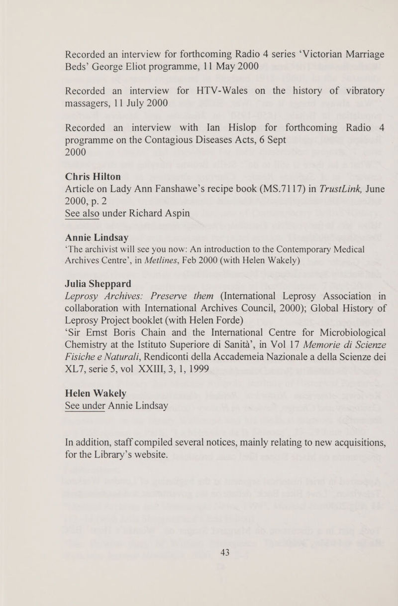 Recorded an interview for forthcoming Radio 4 series ‘Victorian Marriage Beds’ George Eliot programme, 11 May 2000 Recorded an interview for HTV-Wales on the history of vibratory massagers, 11 July 2000 Recorded an interview with Ian Hislop for forthcoming Radio 4 programme on the Contagious Diseases Acts, 6 Sept 2000 Chris Hilton Article on Lady Ann Fanshawe’s recipe book (MS.7117) in TrustLink, June 2000, p. 2 See also under Richard Aspin Annie Lindsay ‘The archivist will see you now: An introduction to the Contemporary Medical Archives Centre’, in Metlines, Feb 2000 (with Helen Wakely) Julia Sheppard Leprosy Archives: Preserve them (International Leprosy Association in collaboration with International Archives Council, 2000); Global History of Leprosy Project booklet (with Helen Forde) ‘Sir Ernst Boris Chain and the International Centre for Microbiological Chemistry at the Istituto Superiore di Sanita’, in Vol 17 Memorie di Scienze Fisiche e Naturali, Rendiconti della Accademeia Nazionale a della Scienze dei XL/7, serie 5, vol XXIII, 3, 1, 1999 Helen Wakely See under Annie Lindsay In addition, staff compiled several notices, mainly relating to new acquisitions, for the Library’s website.