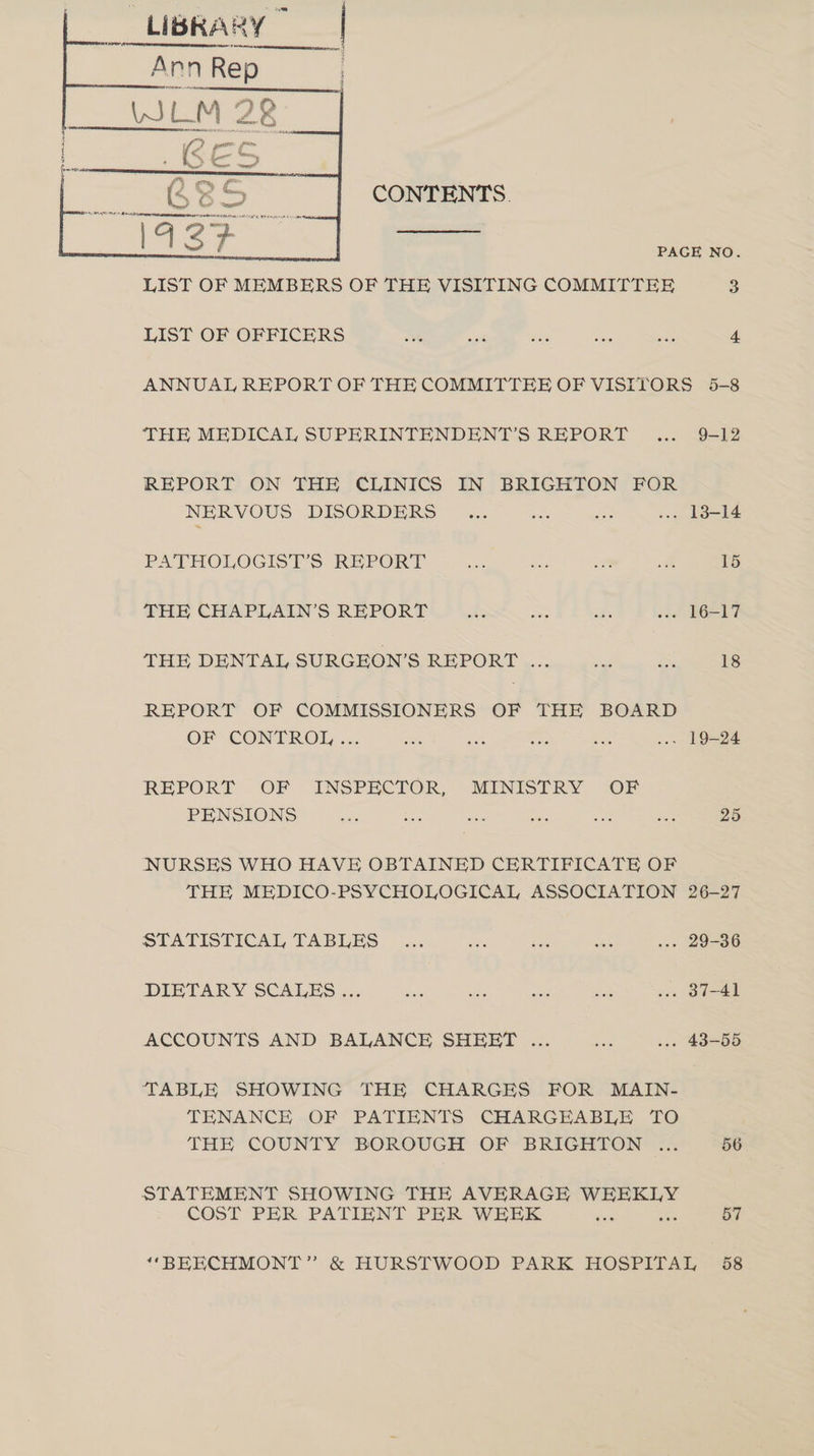 LIBRARY — CONTENTS. PAGE NO. LIST OF MEMBERS OF THE VISITING COMMITTEE 3 LIST OF OFFICERS wah said 6 os sia 4 ANNUAL REPORT OF THE COMMITTEE OF VISITORS 5-8 THE MEDICAL SUPERINTENDENT’S REPORT... 9-12 REPORT ON THE CLINICS IN BRIGHTON FOR NERVOUS DISORDERS ...> =. <2. eke PATHOLOGISTS REPORT —-...°... ~~ eae THE CHAPLAINS REPORT Wis 3 fe THE DENTAL SURGEON'S REPORT 3 ou Sees REPORT OF COMMISSIONERS OF THE BOARD OF CONTROL... - ie ff oe Q=oe REPORT OF INSPECTOR, MINISTRY OF PENSIONS me oe ei oe san aa 25 NURSES WHO HAVE OBTAINED CERTIFICATE OF THE MEDICO-PSYCHOLOGICAL ASSOCIATION 26-27 SLATISTICAL TABLES. ssa ce nee ce a.» 29-00 DIETARY SCALES... cue ts aise sie ..« 37-41 ACCOUNTS AND BALANCE SHEET ... sts ..» 43-55 TABLE SHOWING THE CHARGES FOR MAIN- TENANCE OF PATIENTS CHARGEABLE TO THE COUNTY BOROUGH OF BRIGHTON ... 56 STATEMENT SHOWING THE AVERAGE bidet COST PER PATIENT PER WEEK aok 57 ‘‘BEKCHMONT” & HURSTWOOD PARK HOSPITAL 58