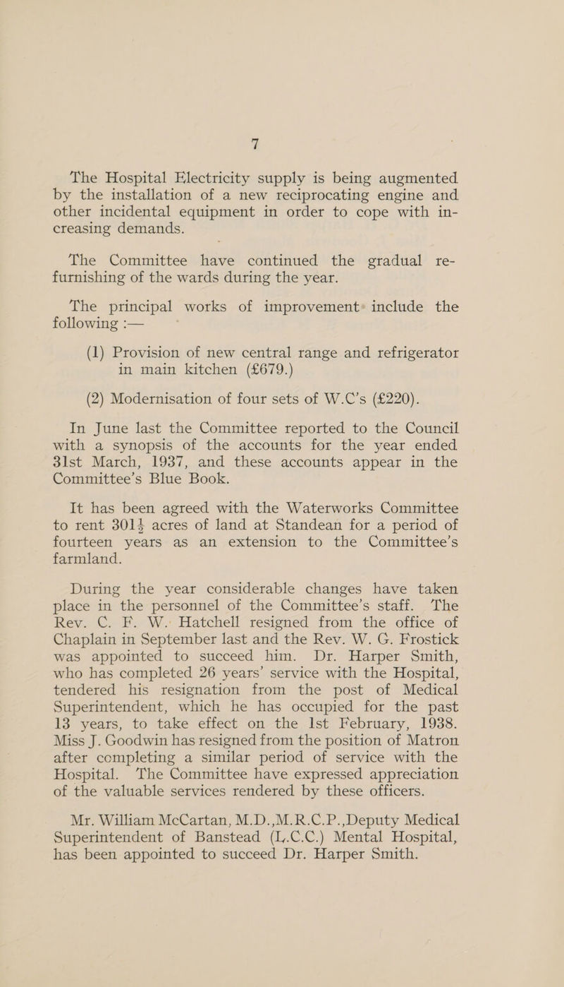 The Hospital Electricity supply is being augmented by the installation of a new reciprocating engine and other incidental equipment in order to cope with in- creasing demands. The Committee have continued the gradual re- furnishing of the wards during the year. The principal works of improvement» include the following :— | (1) Provision of new central range and refrigerator in main kitchen (£679.) (2) Modernisation of four sets of W.C’s (£220). In June last the Committee reported to the Council with a synopsis of the accounts for the year ended 3lst March, 1937, and these accounts appear in the Committee’s Blue Book. It has been agreed with the Waterworks Committee to rent 3014 acres of land at Standean for a period of fourteen years as an extension to the Committee’s farmland. During the year considerable changes have taken place in the personnel of the Committee’s staff. The Rev. C. F. W. Hatchell resigned from the office of Chaplain in September last and the Rev. W. G. Frostick was appointed to succeed him. Dr. Harper Smith, who has completed 26 years’ service with the Hospital, tendered his resignation from the post of Medical Superintendent, which he has occupied for the past 13 years, to take effect on the Ist February, 1938. Miss J. Goodwin has resigned from the position of Matron after completing a similar period of service with the Hospital. The Committee have expressed appreciation of the valuable services rendered by these officers. Mr. William McCartan, M.D.,M.R.C.P.,Deputy Medical Superintendent of Banstead (L.C.C.) Mental Hospital, has been appointed to succeed Dr. Harper Smith.