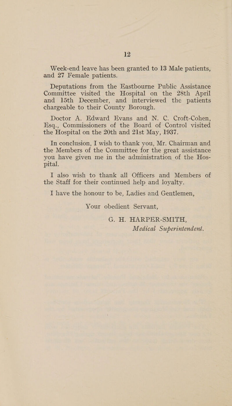 Week-end leave has been granted to 13 Male patients, and 27 Female patients. Deputations from the Eastbourne Public Assistance Committee visited the Hospital on the 28th April and 15th December, and interviewed the patients chargeable to their County Borough. Doctor A. Edward Evans and N. C. Croft-Cohen, Esq., Commissioners of the Board of Control visited the Hospital on the 20th and 21st May, 1937. In conclusion, I wish to thank you, Mr. Chairman and the Members of the Committee for the great assistance you have given me in the administration of the Hos- pital. I also wish to thank all Officers and Members of the Staff for their continued help and loyalty. I have the honour to be, Ladies and Gentlemen, Your obedient Servant, G. H. HARPER-SMITH,