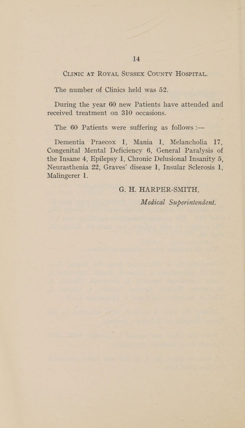 CrINIc AT RovAL SuSSEX CouNTY HOSPITAL. The number of Clinics held was 52. During the year 60 new Patients have attended and received treatment on 310 occasions. The 60 Patients were suffering as follows :— Dementia Praecox 1, Mania 1, Melancholia 17, Congenital Mental Deficiency 6, General Paralysis of the Insane 4, Epilepsy 1, Chronic Delusional Insanity 5, Neurasthenia 22, Graves’ disease 1, Insular Sclerosis 1, Malingerer 1. G. H. HARPER-SMITH,