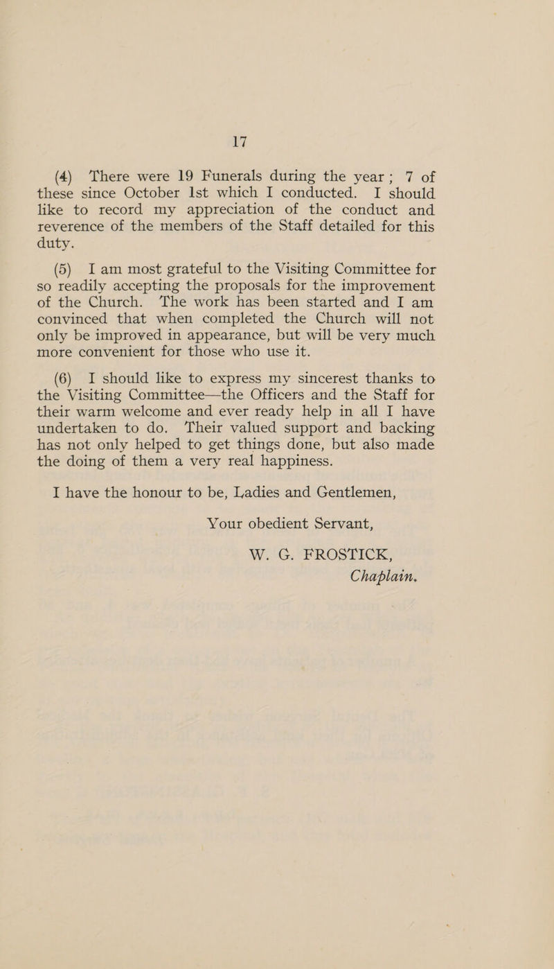 (4) There were 19 Funerals during the year; 7 of these since October Ist which I conducted. I should like to record my appreciation of the conduct and reverence of the members of the Staff detailed for this duty. (5) Iam most grateful to the Visiting Committee for so readily accepting the proposals for the improvement of the Church. The work has been started and I am convinced that when completed the Church will not only be improved in appearance, but will be very much more convenient for those who use it. (6) I should like to express my sincerest thanks to the Visiting Committee—the Officers and the Staff for their warm welcome and ever ready help in all I have undertaken to do. Their valued support and backing has not only helped to get things done, but also made the doing of them a very real happiness. I have the honour to be, Ladies and Gentlemen, Your obedient Servant, W. G. FROSTICK, Chaplain.