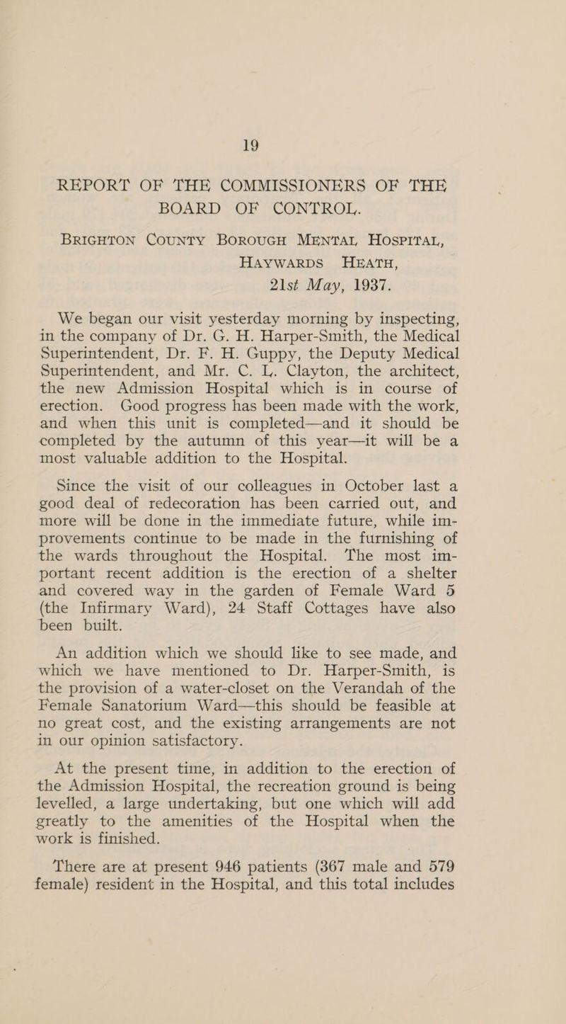 REPORT OF THE COMMISSIONERS OF THE BOARD OF CONTROL. BRIGHTON CouNTY BorouGH MENTAL HOSPITAL, HAYWARDS HEATH, 21st May, 1937. We began our visit yesterday morning by inspecting, in the company of Dr. G. H. Harper-Smith, the Medical Superintendent, Dr. F. H. Guppy, the Deputy Medical Superintendent, and Mr. C. L. Clayton, the architect, the new Admission Hospital which is in course of erection. Good progress has been made with the work, and when this unit is completed—and it should be completed by the autumn of this year—it will be a most valuable addition to the Hospital. Since the visit of our colleagues in October last a good deal of redecoration has been carried out, and more will be done in the immediate future, while im- provements continue to be made in the furnishing of the wards throughout the Hospital. The most im- portant recent addition is the erection of a shelter and covered way in the garden of Female Ward 5 (the Infirmary Ward), 24 Staff Cottages have also been built. An addition which we should like to see made, and which we have mentioned to Dr. Harper-Smith, is the provision of a water-closet on the Verandah of the Female Sanatorium Ward—this should be feasible at no great cost, and the existing arrangements are not in our opinion satisfactory. At the present time, in addition to the erection of the Admission Hospital, the recreation ground is being levelled, a large undertaking, but one which will add greatly to the amenities of the Hospital when the work is finished. There are at present 946 patients (367 male and 579 female) resident in the Hospital, and this total includes