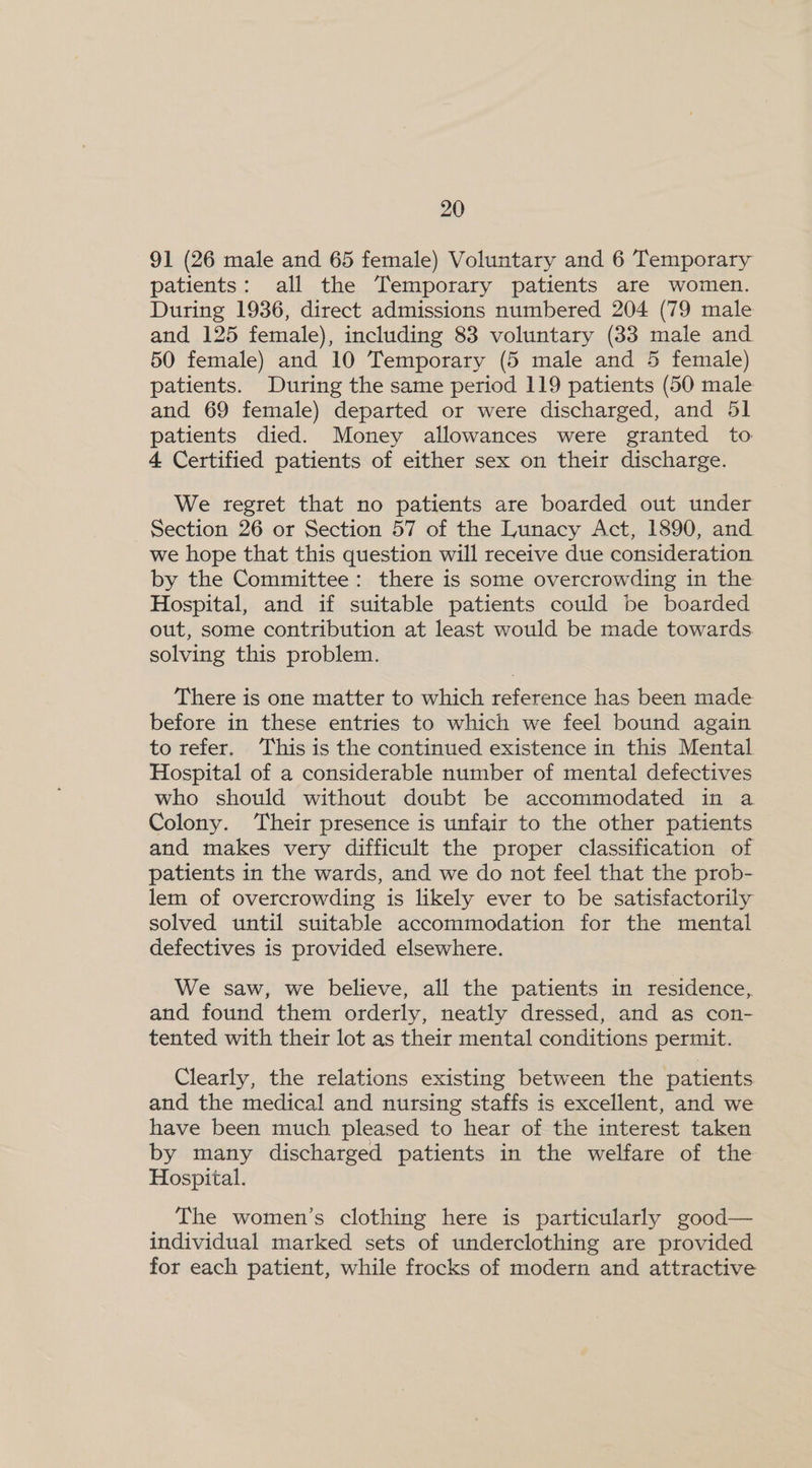 91 (26 male and 65 female) Voluntary and 6 Temporary patients: all the Temporary patients are women. During 1936, direct admissions numbered 204 (79 male and 125 female), including 83 voluntary (83 male and 50 female) and 10 Temporary (5 male and 5 female) patients. During the same period 119 patients (50 male and 69 female) departed or were discharged, and 51 patients died. Money allowances were granted to 4 Certified patients of either sex on their discharge. We regret that no patients are boarded out under Section 26 or Section 57 of the Lunacy Act, 1890, and we hope that this question will receive due consideration. by the Committee: there is some overcrowding in the Hospital, and if suitable patients could be boarded out, some contribution at least would be made towards. solving this problem. There is one matter to which reference has been made before in these entries to which we feel bound again to refer. This is the continued existence in this Mental Hospital of a considerable number of mental defectives who should without doubt be accommodated in a Colony. Their presence is unfair to the other patients and makes very difficult the proper classification of patients in the wards, and we do not feel that the prob- lem of overcrowding is likely ever to be satisfactorily solved until suitable accommodation for the mental defectives is provided elsewhere. We saw, we believe, all the patients in residence, and found them orderly, neatly dressed, and as con- tented with their lot as their mental conditions permit. Clearly, the relations existing between the patients and the medical and nursing staffs is excellent, and we have been much pleased to hear of the interest taken by many discharged patients in the welfare of the Hospital. The women’s clothing here is particularly good— individual marked sets of underclothing are provided for each patient, while frocks of modern and attractive