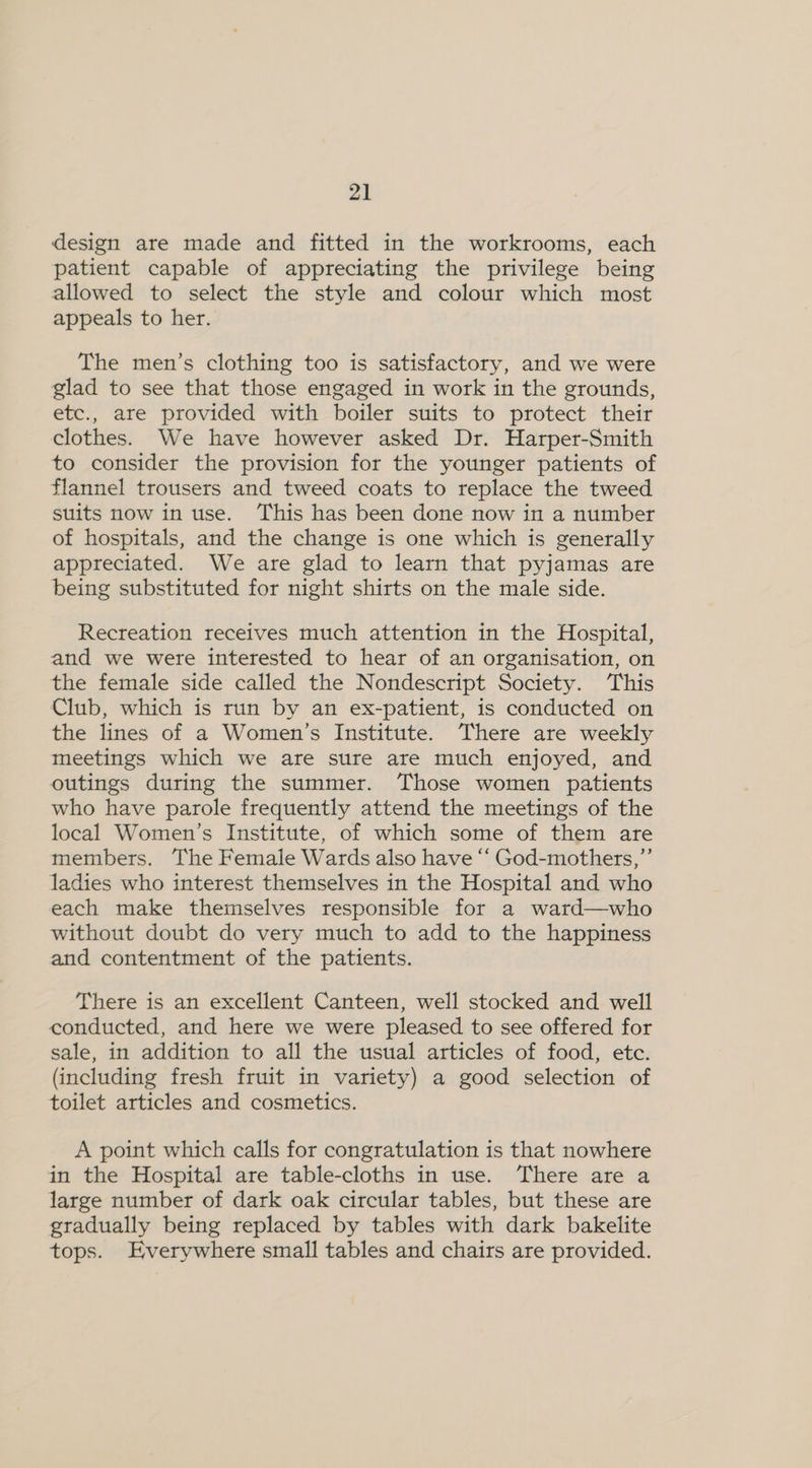 design are made and fitted in the workrooms, each patient capable of appreciating the privilege being allowed to select the style and colour which most appeals to her. The men’s clothing too is satisfactory, and we were glad to see that those engaged in work in the grounds, etc., are provided with boiler suits to protect their clothes. We have however asked Dr. Harper-Smith to consider the provision for the younger patients of flannel trousers and tweed coats to replace the tweed suits now in use. This has been done now in a number of hospitals, and the change is one which is generally appreciated. We are glad to learn that pyjamas are being substituted for night shirts on the male side. Recreation receives much attention in the Hospital, and we were interested to hear of an organisation, on the female side called the Nondescript Society. ‘This Club, which is run by an ex-patient, is conducted on the lines of a Women’s Institute. There are weekly meetings which we are sure are much enjoyed, and outings during the summer. Those women patients who have parole frequently attend the meetings of the local Women’s Institute, of which some of them are members. The Female Wards also have ‘“‘ God-mothers,”’ ladies who interest themselves in the Hospital and who each make themselves responsible for a ward—who without doubt do very much to add to the happiness and contentment of the patients. There is an excellent Canteen, well stocked and well conducted, and here we were pleased to see offered for sale, in addition to all the usual articles of food, etc. (including fresh fruit in variety) a good selection of toilet articles and cosmetics. A point which calls for congratulation is that nowhere in the Hospital are table-cloths in use. There are a large number of dark oak circular tables, but these are gradually being replaced by tables with dark bakelite tops. Everywhere small tables and chairs are provided.
