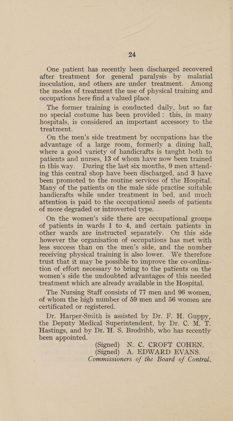 One patient has recently been discharged recovered after treatment for general paralysis by malarial inoculation, and others are under treatment. Among the modes of treatment the use of physical training and occupations here find a valued place. The former training is conducted daily, but so far no special costume has been provided: this, in many hospitals, is considered an important accessory to the treatment. On the men’s side treatment by occupations has the advantage of a large room, formerly a dining hall, where a good variety of handicrafts is taught both to patients and nurses, 13 of whom have now been trained in this way. During the last six months, 9 men attend- ing this central shop have been discharged, and 3 have been promoted to the routine services of the Hospital. Many of the patients on the male side practise suitable handicrafts while under treatment in bed, and much attention is paid to the occupational needs of patients of more degraded or introverted type. On the women’s side there are occupational groups of patients in wards 1 to 4, and certain patients in other wards are instructed separately. On this side however the organisation of occupations has met with less success than on the men’s side, and the number receiving physical training is also lower. We therefore trust that it may be possible to improve the co-ordina- tion of effort necessary to bring to the patients on the women’s side the undoubted advantages of this needed treatment which are already available in the Hospital. The Nursing Staff consists of 77 men and 96 women, of whom the high number of 59 men and 56 women are certificated or registered. Dr. Harper-Smith is assisted by Dr. F. H. Guppy, the Deputy Medical Superintendent, by Dr. C. M. T. Hastings, and by Dr. H. S. Brodribb, who has recently been appointed. (Signed) N. C. CROFT COHEN. (Signed) A. EDWARD EVANS. Commissioners of the Board of Control.