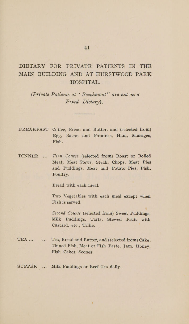 4] HOSPITAL. Fixed Dietary). DINNER THA .. Egg, Bacon and Potatoes, Ham, Sausages, Fish. First Course (selected from) Roast or Boiled Meat, Meat Stews, Steak, Chops, Meat Pies and Puddings, Meat and Potato Pies, Fish, Poultry. Bread with each meal. Two Vegetables with each meal except when Fish is served. Second Course (selected from) Sweet Puddings, Milk Puddings, Tarts, Stewed Fruit with Custard, etc., Trifle. Tea, Bread and Butter, and (selected from) Cake, Tinned Fish, Meat or Fish Paste, Jam, Honey, Fish Cakes, Scones. Milk Puddings or Beef Tea daily.