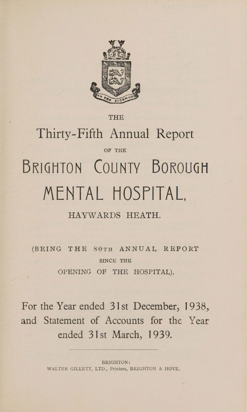(BEING THE 80rTnH ANNUAL REPORT SINCE THE OPENING OF THE HOSPITAL). For the Year ended 3Ilst December, 1938, and Statement of Accounts for the Year ended 31st March, 1939. BRIGHTON: WALTER GILLETT, LTD., Printers, BRIGHTON &amp; HOVE.