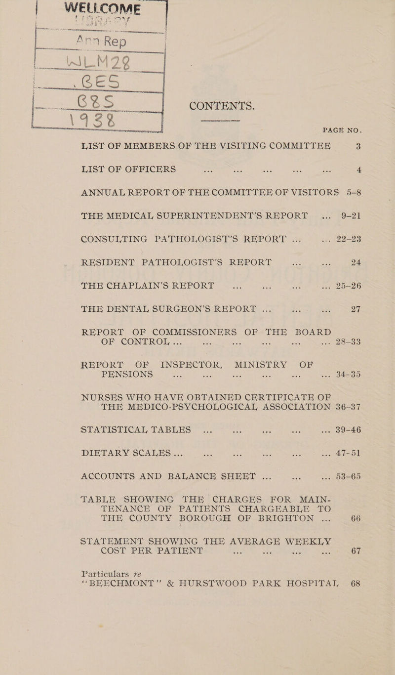 “yy CONTENTS. PAGE NO. LIST OF MEMBERS OF THE VISITING COMMITTEE 3 LIST OF OFFICERS ee ee oe tae 4 ANNUAL REPORT OF THE COMMITTEE OF VISITORS 5-8 THE MEDICAL SUPERINTENDENT'S REPORT... 9-21 CONSULTING PATHOLOGISTS REPORT .= wn. 22-23 RESIDENT PATHOLOGIST’S REPORT Ses sie 24 THE CHAPLAIN’S REPORT oe ba a ... 25-26 THE DENTAL SURGEON’S REPORT ... oe) as 27 REPORT OF COMMISSIONERS OF cae BOARD OF -CONTROL . .- ‘ . 28-33 REPORT OF INSPECTOR, MINISTRY OF PENSIONS Spd side ies or sie w-» 34-35 NURSES WHO HAVE OBTAINED CERTIFICATE OF THE MEDICO-PSYCHOLOGICAL ASSOCIATION 36-37 STATISTICAL TABLES ~ ise See Se .-. 39-46 DIETARY SCALES ... en sbi die abe .. 47-51 ACCOUNTS AND BALANCE SHEET ... “dis .». 03-65 TABLE SHOWING THE CHARGES FOR MAIN- TENANCE OF PATIENTS CHARGEABLE TO LAE COUNTY BOROUGH OF-BRIGHTON. 2x 66 STATEMENT SHOWING THE AVERAGE Ee COST PER ‘PATIENT 67 Particulars ve ‘“‘BEECHMONT” &amp; HURSTWOOD. PARK HOSPITAL 68