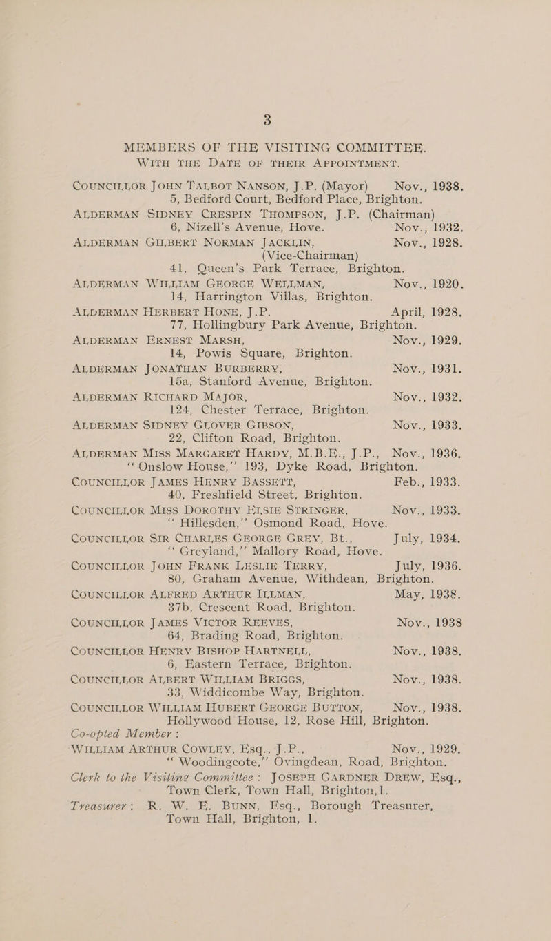 MEMBERS OF THE VISITING COMMITTEE. WITH THE DATE OF THEIR APPOINTMENT. COUNCILLOR JOHN TALBOT NANSON, J.P. (Mayor) Nov., 1938. 5, Bedford Court, Bedford Place, Brighton. ALDERMAN SIDNEY CRESPIN THOMPSON, J.P. (Chairman) 6, Nizell’s Avenue, Hove. Nov., 1932. ALDERMAN GILBERT NORMAN J ACKLIN, Nov., 1928. (Vice-Chairman) 41, Queen’s Park Terrace, Brighton. ALDERMAN WILLIAM GEORGE WELLMAN, Nov., 1920. 14, Harrington Villas, Brighton. ALDERMAN HERBERT HONE, J.P. April, 1928. 77, Hollingbury Park Avenue, Brighton. ALDERMAN ERNEST MARSH, Nov., 1929. 14, Powis Square, Brighton. ALDERMAN JONATHAN BURBERRY, Nov., 1931. l5a, Stanford Avenue, Brighton. AIDERMAN RICHARD MAJoR, Nov,., 1932. 124, Chester Terrace, Brighton. ALDERMAN SIDNEY GLOVER GIBSON, Nov. 1933. 22, Clifton Road, Brighton. ALDERMAN MISS MARGARET Harpy, M.B.E., J.P., Nov., 1936. ‘““Onslow House,’’ 193, Dyke Road, Brighton. COUNCILLOR JAMES HENRY BASSETT, Feb., 1933. 40, Freshfield Street, Brighton. COUNCILLOR Miss DOROTHY ELSIE STRINGER, Nov., 1933. ‘““ Hillesden,’’ Osmond Road, Hove. COUNCILLOR SIR CHARLES GEORGE GREY, Bt., July, 1934. ‘““ Greyland,’’ Mallory Road, Hove. COUNCILLOR JOHN FRANK LESLIE TERRY, July, 1936. 80, Graham Avenue, Withdean, Brighton. COUNCILLOR ALFRED ARTHUR ILLMAN, May, 1938. 37b, Crescent Road, Brighton. COUNCILLOR JAMES VICTOR REEVES, Nov., 1938 64, Brading Road, Brighton. COUNCILLOR HENRY BISHOP HARTNELL, Nov., 1938. 6, Eastern Terrace, Brighton. COUNCILLOR ALBERT WILLIAM BRIGGS, Nov., 1938. 33, Widdicombe Way, Brighton. COUNCILLOR WILLIAM HUBERT GEORGE BUTTON, Nov., 1938. Hollywood House, 12, Rose Hill, Brighton. Co-opted Member : ‘WILLIAM ARTHUR COWLEY, Esq.,‘J.P., Nov., 1929. ‘““ Woodingcote,’’ Ovingdean, Road, Brighton. Clerk to the Visiting Committee: JOSEPH GARDNER DREw, Esq., Town Clerk, Town Hall, Brighton, 1. Treasurer: R. W. E. BuUNN, Esq., Borough Treasurer, Town Hall, Brighton, 1.