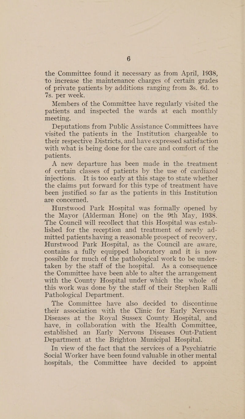 the Committee found it necessary as from April, 1938, to increase the maintenance charges of certain grades of private patients by additions ranging from 3s. 6d. to 7s. per week. Members of the Committee have regularly visited the patients and inspected the wards at each monthly meeting. Deputations from Public Assistance Committees have visited the patients in the Institution chargeable to their respective Districts, and have expressed satisfaction with what is being done for the care and comfort of the patients. A new departure has been made in the treatment of certain classes of patients by the use of cardiazol injections. It is too early at this stage to state whether the claims put forward for this type of treatment have been justified so far as the patients in this Institution are concerned. Hurstwood Park Hospital was formally opened by the Mayor (Alderman Hone) on the 9th May, 1938. The Council will recollect that this Hospital was estab- lished for the reception and treatment of newly ad- mitted patients having a reasonable prospect of recovery. Hurstwood Park Hospital, as the Council are aware, contains a fully equipped laboratory and it is now possible for much of the pathological work to be under- taken by the staff of the hospital. As a consequence the Committee have been able to alter the arrangement with the County Hospital under which the whole of this work was done by the staff of their Stephen Ralli Pathological Department. The Committee have also decided to discontinue their association with the Clinic for Early Nervous Diseases at the Royal Sussex County Hospital, and have, in collaboration with the Health Committee, established an Early Nervous Diseases Out-Patient Department at the Brighton Municipal Hospital. In view of the fact that the services of a Psychiatric Social Worker have been found valuable in other mental hospitals, the Committee have decided to appoint